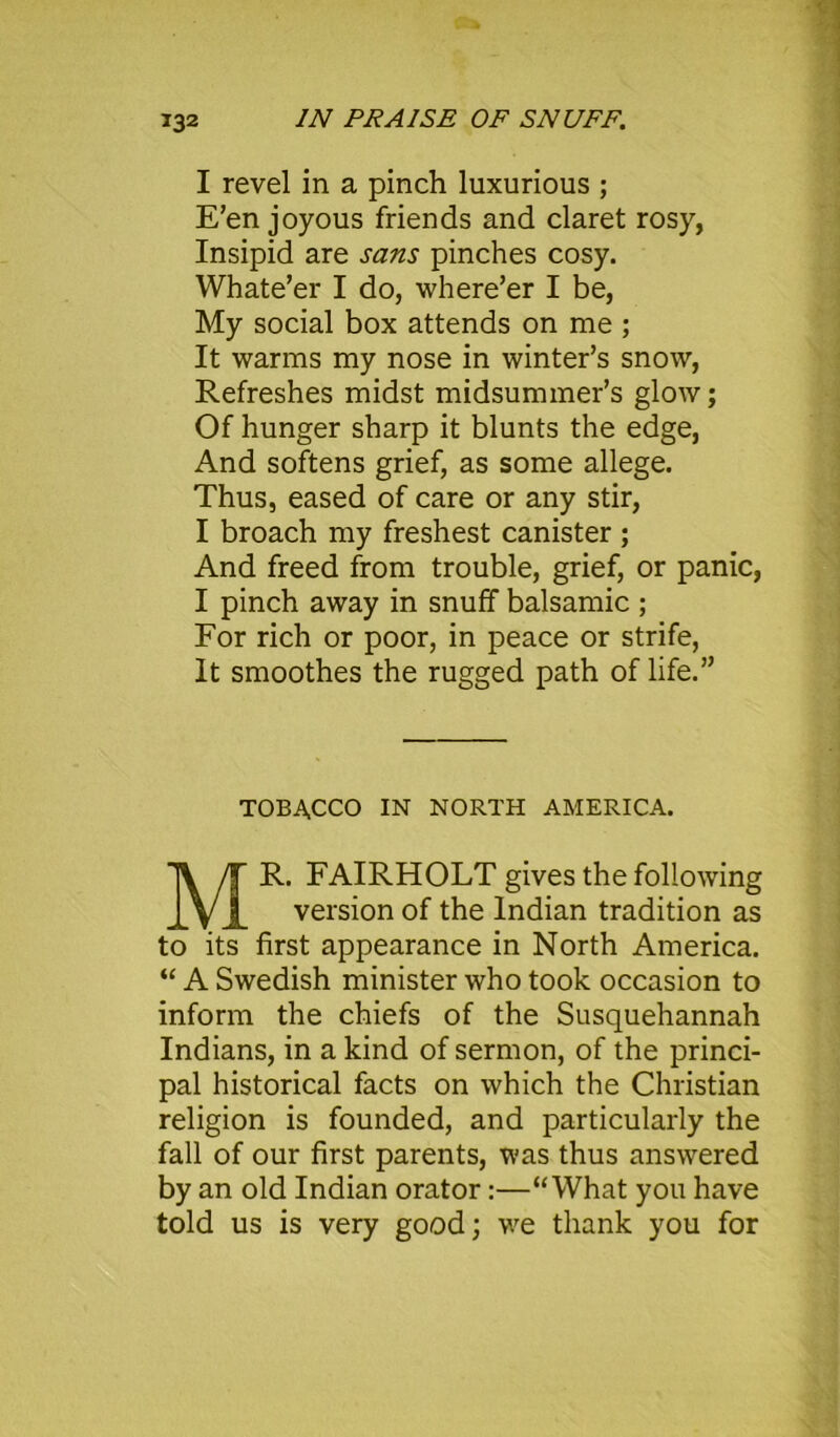 I revel in a pinch luxurious ; E’en joyous friends and claret rosy, Insipid are sans pinches cosy. Whate’er I do, where’er I be, My social box attends on me ; It warms my nose in winter’s snow, Refreshes midst midsummer’s glow; Of hunger sharp it blunts the edge, And softens grief, as some allege. Thus, eased of care or any stir, I broach my freshest canister ; And freed from trouble, grief, or panic, I pinch away in snuff balsamic ; For rich or poor, in peace or strife, It smoothes the rugged path of life.” TOBACCO IN NORTH AMERICA. MR. FAIRHOLT gives the following version of the Indian tradition as to its first appearance in North America. “ A Swedish minister who took occasion to inform the chiefs of the Susquehannah Indians, in a kind of sermon, of the princi- pal historical facts on which the Christian religion is founded, and particularly the fall of our first parents, was thus answered by an old Indian orator:—“What you have told us is very good; we thank you for