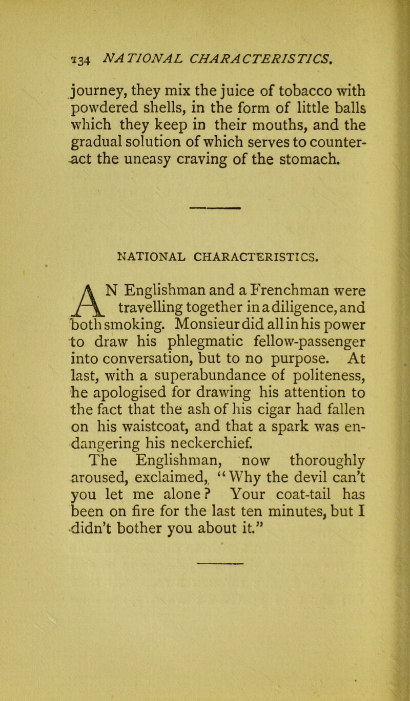 journey, they mix the juice of tobacco with powdered shells, in the form of little balls which they keep in their mouths, and the gradual solution of which serves to counter- act the uneasy craving of the stomach. NATIONAL CHARACTERISTICS. N Englishman and a Frenchman were travelling together in a diligence, and both smoking. Monsieur did all in his power to draw his phlegmatic fellow-passenger into conversation, but to no purpose. At last, with a superabundance of politeness, he apologised for drawing his attention to the fact that the ash of his cigar had fallen on his waistcoat, and that a spark was en- dangering his neckerchief. The Englishman, now thoroughly aroused, exclaimed,. “Why the devil can’t you let me alone ? Your coat-tail has been on fire for the last ten minutes, but I •didn’t bother you about it.”