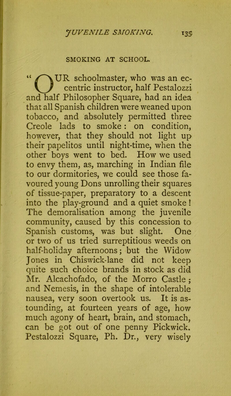 JUVENILE SMOKING. T35 SMOKING AT SCHOOL. “ schoolmaster, who was an ec- centric instructor, half Pestalozzi and half Philosopher Square, had an idea that all Spanish children were weaned upon tobacco, and absolutely permitted three Creole lads to smoke: on condition, however, that they should not light up their papelitos until night-time, when the other boys went to bed. How we used to envy them, as, marching in Indian file to our dormitories, we could see those fa- voured young Dons unrolling their squares of tissue-paper, preparatory to a descent into the play-ground and a quiet smoke! The demoralisation among the juvenile community, caused by this concession to Spanish customs, was but slight. One or two of us tried surreptitious weeds on half-holiday afternoons; but the Widow Jones in Chiswick-lane did not keep quite such choice brands in stock as did Mr. Alcachofado, of the Morro Castle ; and Nemesis, in the shape of intolerable nausea, very soon overtook us. It is as- tounding, at fourteen years of age, how much agony of heart, brain, and stomach, can be got out of one penny Pickwick. Pestalozzi Square, Ph. Dr., very wisely