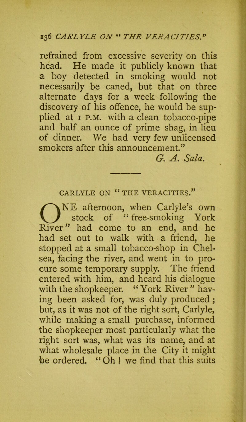 refrained from excessive severity on this head. He made it publicly known that a boy detected in smoking would not necessarily be caned, but that on three alternate days for a week following the discovery of his offence, he would be sup- plied at i p.m. with a clean tobacco-pipe and half an ounce of prime shag, in lieu of dinner. We had very few unlicensed smokers after this announcement.” CARLYLE ON “ THE VERACITIES.” NE afternoon, when Carlyle’s own stock of “ free-smoking York River ” had come to an end, and he had set out to walk with a friend, he stopped at a small tobacco-shop in Chel- sea, facing the river, and went in to pro- cure some temporary supply. The friend entered with him, and heard his dialogue with the shopkeeper. “ York River n hav- ing been asked for, was duly produced ; but, as it was not of the right sort, Carlyle, while making a small purchase, informed the shopkeeper most particularly what the right sort was, what was its name, and at what wholesale place in the City it might be ordered. “ Oh ! we find that this suits G. A. Sala.