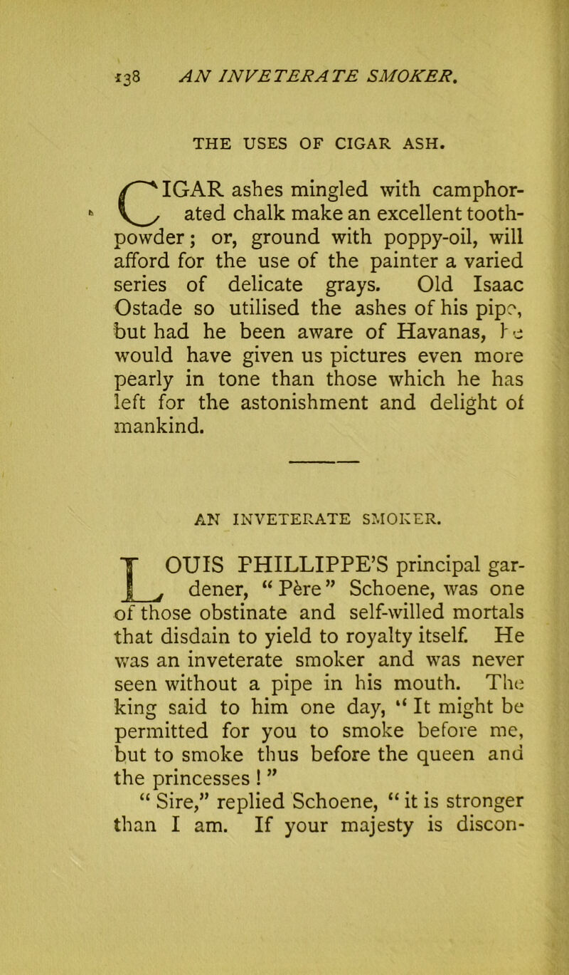 133 AN INVE TER A TE SMOKER. THE USES OF CIGAR ASH. IGAR ashes mingled with camphor- ated chalk make an excellent tooth- powder; or, ground with poppy-oil, will afford for the use of the painter a varied series of delicate grays. Old Isaac Ostade so utilised the ashes of his pipe, but had he been aware of Havanas, \ e would have given us pictures even more pearly in tone than those which he has left for the astonishment and delight ot mankind. AN INVETERATE SMOKER. LOUIS PHILLIPPE’S principal gar- dener, “ P&re ” Schoene, was one of those obstinate and self-willed mortals that disdain to yield to royalty itself. He was an inveterate smoker and was never seen without a pipe in his mouth. The king said to him one day, “ It might be permitted for you to smoke before me, but to smoke thus before the queen and the princesses ! ” “ Sire,” replied Schoene, “ it is stronger than I am. If your majesty is discon-