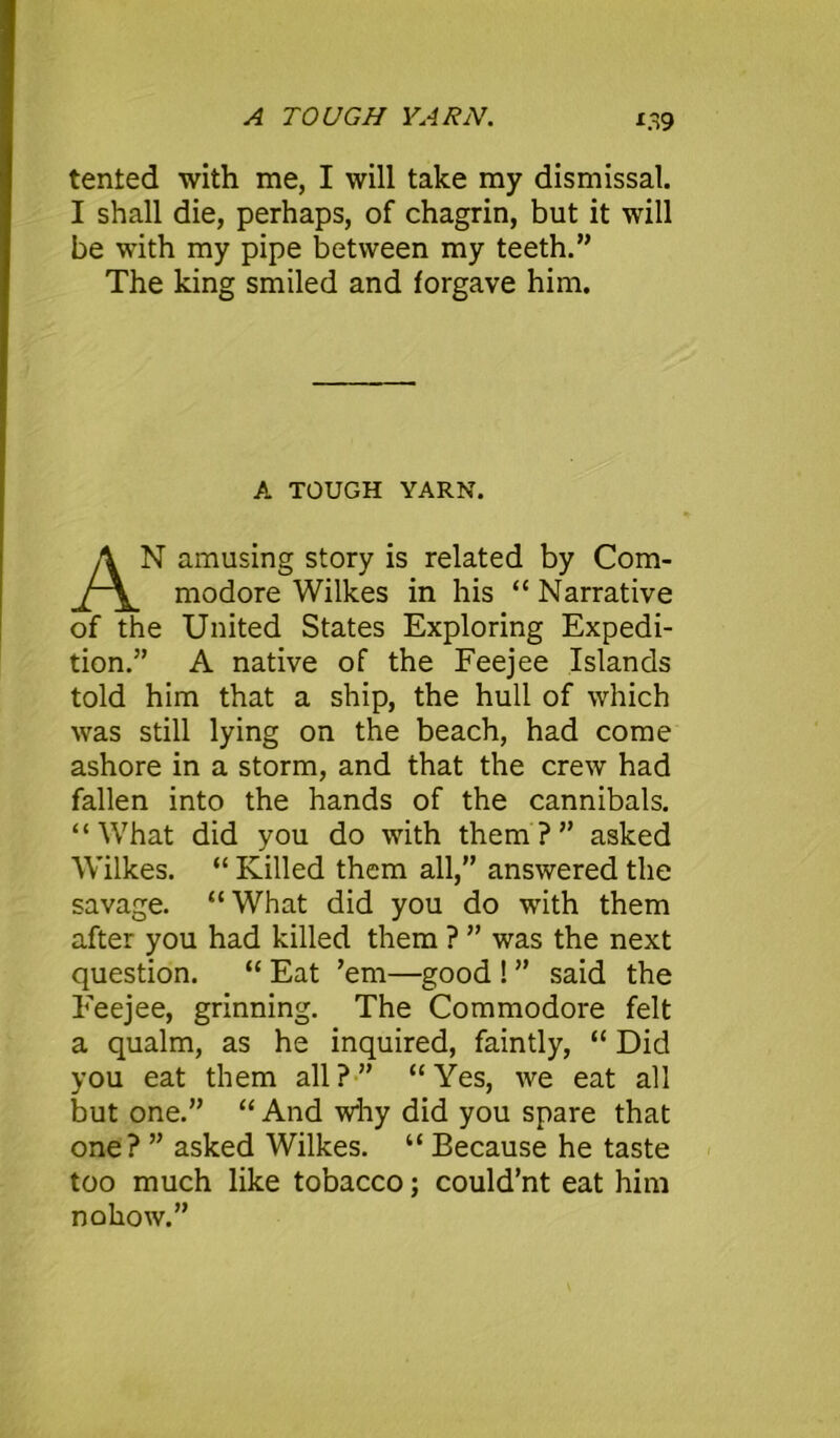 A TOUGH YARN. X39 tented with me, I will take my dismissal. I shall die, perhaps, of chagrin, but it will be with my pipe between my teeth.” The king smiled and forgave him. A TOUGH YARN. N amusing story is related by Com modore Wilkes in his “ Narrative of the United States Exploring Expedi- tion.” A native of the Feejee Islands told him that a ship, the hull of which was still lying on the beach, had come ashore in a storm, and that the crew had fallen into the hands of the cannibals. “What did you do with them?” asked Wilkes. “ Killed them all,” answered the savage. “ What did you do with them after you had killed them ? ” was the next question. “ Eat ’em—good ! ” said the Feejee, grinning. The Commodore felt a qualm, as he inquired, faintly, “ Did you eat them all?” “Yes, we eat all but one.” “ And why did you spare that one? ” asked Wilkes. “ Because he taste too much like tobacco; could’nt eat him nohow.”