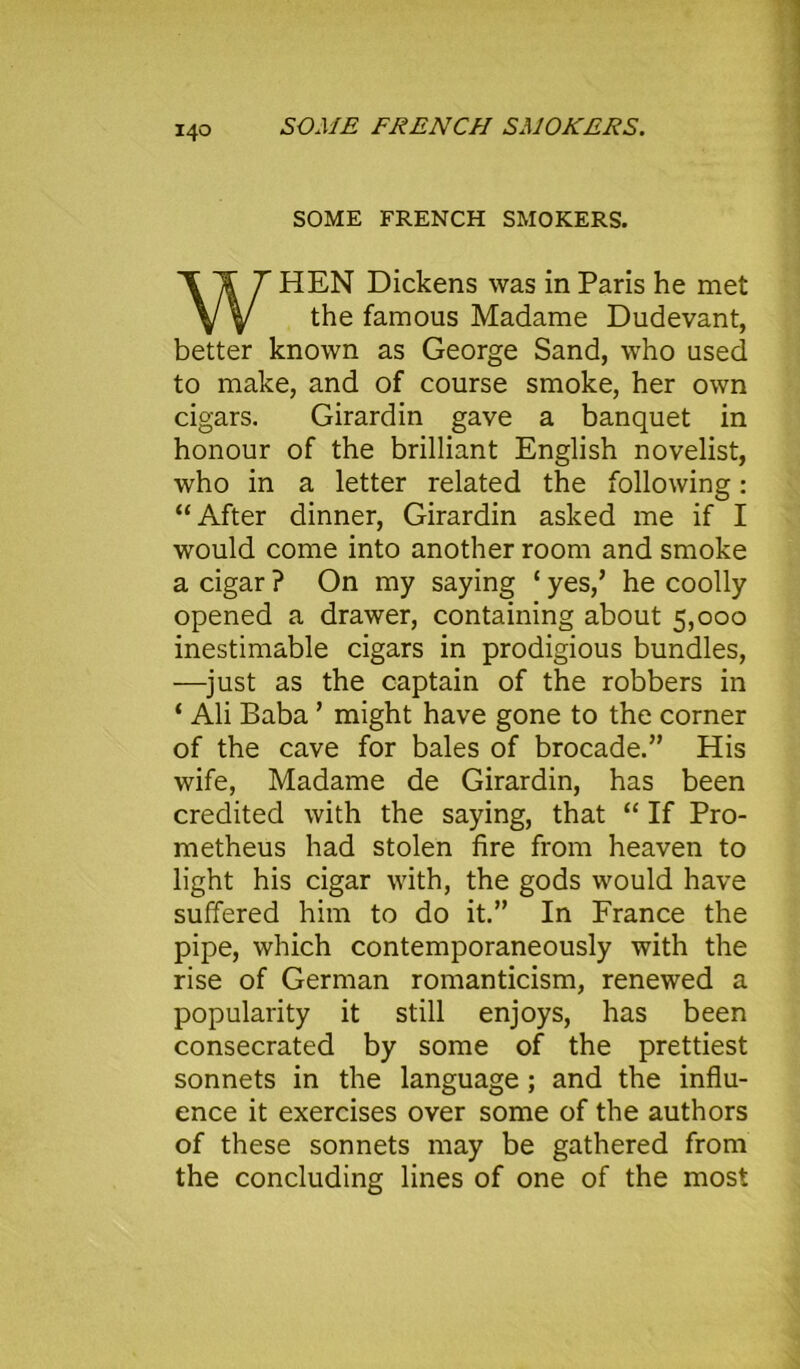SOME FRENCH SMOKERS. SOME FRENCH SMOKERS. WHEN Dickens was in Paris he met the famous Madame Dudevant, better known as George Sand, who used to make, and of course smoke, her own cigars. Girardin gave a banquet in honour of the brilliant English novelist, who in a letter related the following: “After dinner, Girardin asked me if I would come into another room and smoke a cigar ? On my saying ‘ yes/ he coolly opened a drawer, containing about 5,000 inestimable cigars in prodigious bundles, —just as the captain of the robbers in ‘ Ali Baba ’ might have gone to the corner of the cave for bales of brocade.” His wife, Madame de Girardin, has been credited with the saying, that “ If Pro- metheus had stolen fire from heaven to light his cigar with, the gods would have suffered him to do it.” In France the pipe, which contemporaneously with the rise of German romanticism, renewed a popularity it still enjoys, has been consecrated by some of the prettiest sonnets in the language ; and the influ- ence it exercises over some of the authors of these sonnets may be gathered from the concluding lines of one of the most