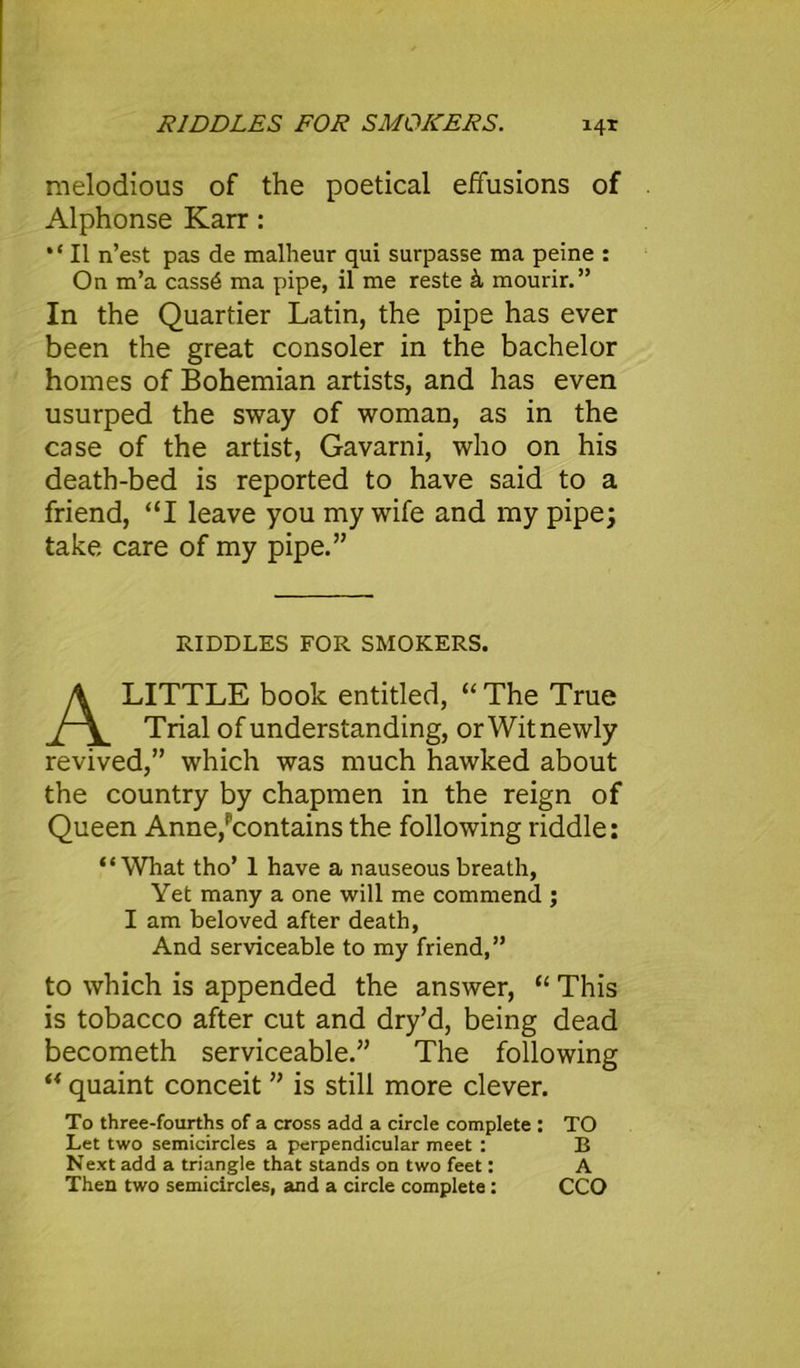 RIDDLES FOR SMOKERS. melodious of the poetical effusions of Alphonse Karr: “ II n’est pas de malheur qui surpasse ma peine : On m’a cass6 ma pipe, il me reste k mourir.” In the Quartier Latin, the pipe has ever been the great consoler in the bachelor homes of Bohemian artists, and has even usurped the sway of woman, as in the case of the artist, Gavarni, who on his death-bed is reported to have said to a friend, “I leave you my wife and my pipe; take care of my pipe.” LITTLE book entitled, “The True Trial of understanding, or Wit newly revived,” which was much hawked about the country by chapmen in the reign of Queen Anne/'contains the following riddle: “What tho’ 1 have a nauseous breath, Yet many a one will me commend ; I am beloved after death, And serviceable to my friend,” to which is appended the answer, “ This is tobacco after cut and dry’d, being dead becometh serviceable.” The following “ quaint conceit ” is still more clever. To three-fourths of a cross add a circle complete : TO Let two semicircles a perpendicular meet : B Next add a triangle that stands on two feet: A Then two semicircles, and a circle complete : CCO RIDDLES FOR SMOKERS,