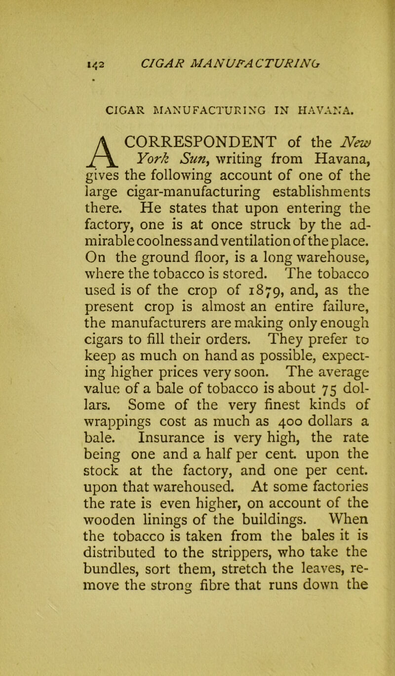 CIGAR MANUFACTURING IN HAVANA. CORRESPONDENT of the New York Sun, writing from Havana, gives the following account of one of the large cigar-manufacturing establishments there. He states that upon entering the factory, one is at once struck by the ad- mirable coolness and ventilation of the place. On the ground floor, is a long warehouse, where the tobacco is stored. The tobacco used is of the crop of 1879, and, as the present crop is almost an entire failure, the manufacturers are making only enough cigars to fill their orders. They prefer to keep as much on hand as possible, expect- ing higher prices very soon. The average value of a bale of tobacco is about 75 dol- lars. Some of the very finest kinds of wrappings cost as much as 400 dollars a bale. Insurance is very high, the rate being one and a half per cent, upon the stock at the factory, and one per cent, upon that warehoused. At some factories the rate is even higher, on account of the wooden linings of the buildings. When the tobacco is taken from the bales it is distributed to the strippers, who take the bundles, sort them, stretch the leaves, re- move the strong fibre that runs down the