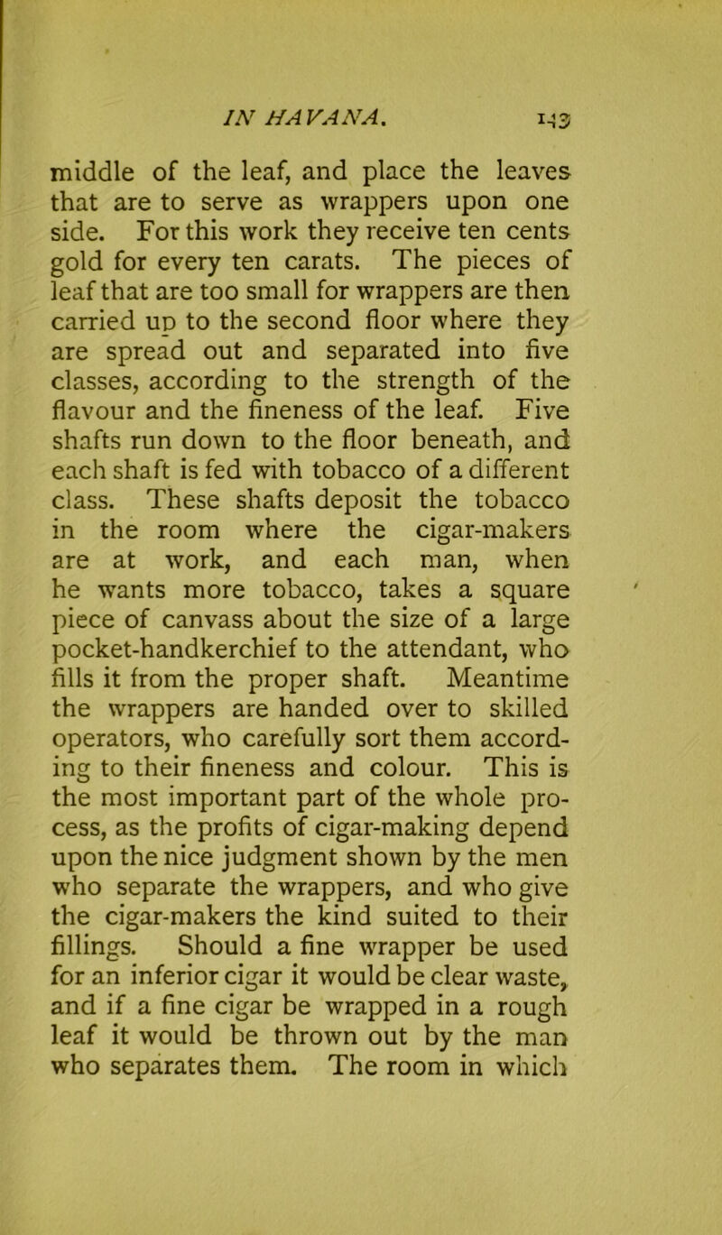 middle of the leaf, and place the leaves that are to serve as wrappers upon one side. For this work they receive ten cents gold for every ten carats. The pieces of leaf that are too small for wrappers are then carried ud to the second floor where they are spread out and separated into five classes, according to the strength of the flavour and the fineness of the leaf. Five shafts run down to the floor beneath, and each shaft is fed with tobacco of a different class. These shafts deposit the tobacco in the room where the cigar-makers are at work, and each man, when he wants more tobacco, takes a square piece of canvass about the size of a large pocket-handkerchief to the attendant, who fills it trom the proper shaft. Meantime the wrappers are handed over to skilled operators, who carefully sort them accord- ing to their fineness and colour. This is the most important part of the whole pro- cess, as the profits of cigar-making depend upon the nice judgment shown by the men who separate the wrappers, and who give the cigar-makers the kind suited to their fillings. Should a fine wrapper be used for an inferior cigar it would be clear waste, and if a fine cigar be wrapped in a rough leaf it would be thrown out by the man who separates them. The room in which