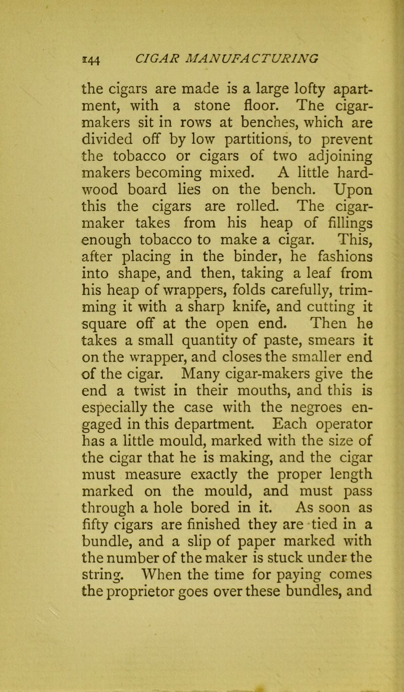 the cigars are made is a large lofty apart- ment, with a stone floor. The cigar- makers sit in rows at benches, which are divided off by low partitions, to prevent the tobacco or cigars of two adjoining makers becoming mixed. A little hard- wood board lies on the bench. Upon this the cigars are rolled. The cigar- maker takes from his heap of fillings enough tobacco to make a cigar. This, after placing in the binder, he fashions into shape, and then, taking a leaf from his heap of wrappers, folds carefully, trim- ming it with a sharp knife, and cutting it square off at the open end. Then he takes a small quantity of paste, smears it on the wrapper, and closes the smaller end of the cigar. Many cigar-makers give the end a twist in their mouths, and this is especially the case with the negroes en- gaged in this department. Each operator has a little mould, marked with the size of the cigar that he is making, and the cigar must measure exactly the proper length marked on the mould, and must pass through a hole bored in it. As soon as fifty cigars are finished they are tied in a bundle, and a slip of paper marked with the number of the maker is stuck under the string. When the time for paying comes the proprietor goes over these bundles, and