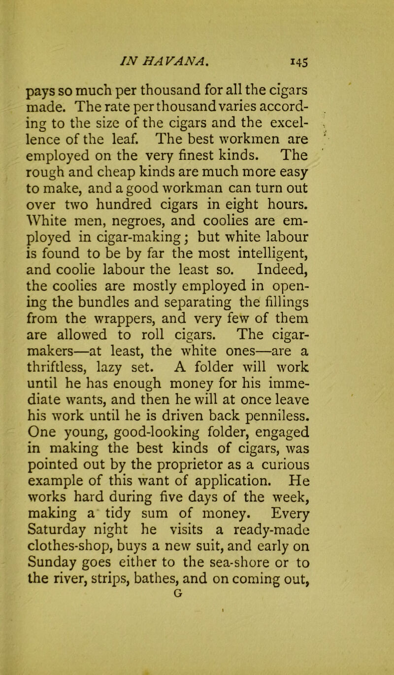 pays so much per thousand for all the cigars made. The rate per thousand varies accord- ing to the size of the cigars and the excel- lence of the leaf. The best workmen are employed on the very finest kinds. The rough and cheap kinds are much more easy to make, and a good workman can turn out over two hundred cigars in eight hours. White men, negroes, and coolies are em- ployed in cigar-making; but white labour is found to be by far the most intelligent, and coolie labour the least so. Indeed, the coolies are mostly employed in open- ing the bundles and separating the fillings from the wrappers, and very few of them are allowed to roll cigars. The cigar- makers—at least, the white ones—are a thriftless, lazy set. A folder will work until he has enough money for his imme- diate wants, and then he will at once leave his work until he is driven back penniless. One young, good-looking folder, engaged in making the best kinds of cigars, was pointed out by the proprietor as a curious example of this want of application. He works hard during five days of the week, making a tidy sum of money. Every Saturday night he visits a ready-made clothes-shop, buys a new suit, and early on Sunday goes either to the sea-shore or to the river, strips, bathes, and on coming out, G