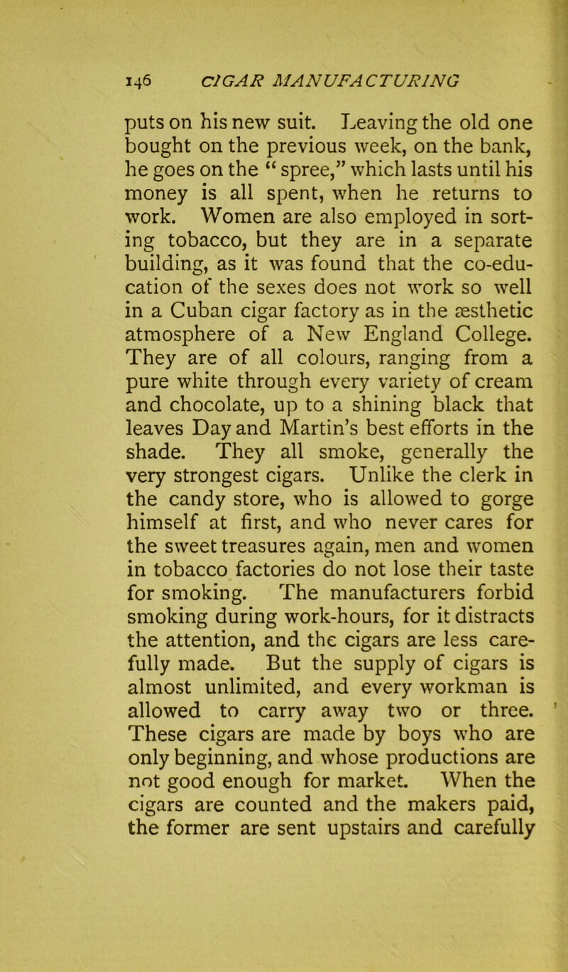 puts on his new suit. Leaving the old one bought on the previous week, on the bank, he goes on the “ spree,” which lasts until his money is all spent, when he returns to work. Women are also employed in sort- ing tobacco, but they are in a separate building, as it was found that the co-edu- cation of the sexes does not work so well in a Cuban cigar factory as in the aesthetic atmosphere of a New England College. They are of all colours, ranging from a pure white through every variety of cream and chocolate, up to a shining black that leaves Day and Martin’s best efforts in the shade. They all smoke, generally the very strongest cigars. Unlike the clerk in the candy store, who is allowed to gorge himself at first, and who never cares for the sweet treasures again, men and women in tobacco factories do not lose their taste for smoking. The manufacturers forbid smoking during work-hours, for it distracts the attention, and the cigars are less care- fully made. But the supply of cigars is almost unlimited, and every workman is allowed to carry away two or three. ’ These cigars are made by boys who are only beginning, and whose productions are not good enough for market. When the cigars are counted and the makers paid, the former are sent upstairs and carefully