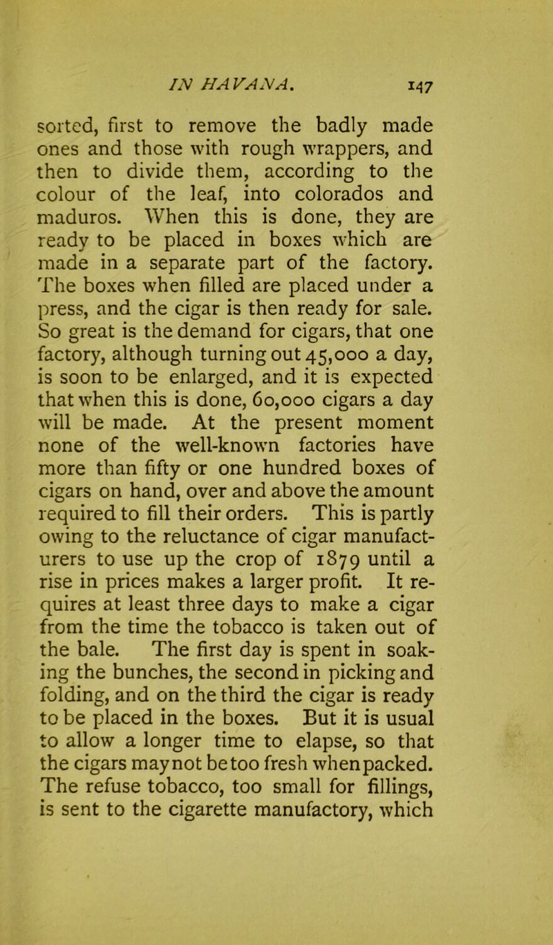 sorted, first to remove the badly made ones and those with rough wrappers, and then to divide them, according to the colour of the leaf, into colorados and maduros. When this is done, they are ready to be placed in boxes which are made in a separate part of the factory. The boxes when filled are placed under a press, and the cigar is then ready for sale. So great is the demand for cigars, that one factory, although turning out 45,000 a day, is soon to be enlarged, and it is expected that when this is done, 60,000 cigars a day will be made. At the present moment none of the well-known factories have more than fifty or one hundred boxes of cigars on hand, over and above the amount required to fill their orders. This is partly owing to the reluctance of cigar manufact- urers to use up the crop of 1879 until a rise in prices makes a larger profit. It re- quires at least three days to make a cigar from the time the tobacco is taken out of the bale. The first day is spent in soak- ing the bunches, the second in picking and folding, and on the third the cigar is ready to be placed in the boxes. But it is usual to allow a longer time to elapse, so that the cigars maynot betoo fresh whenpacked. The refuse tobacco, too small for fillings, is sent to the cigarette manufactory, which