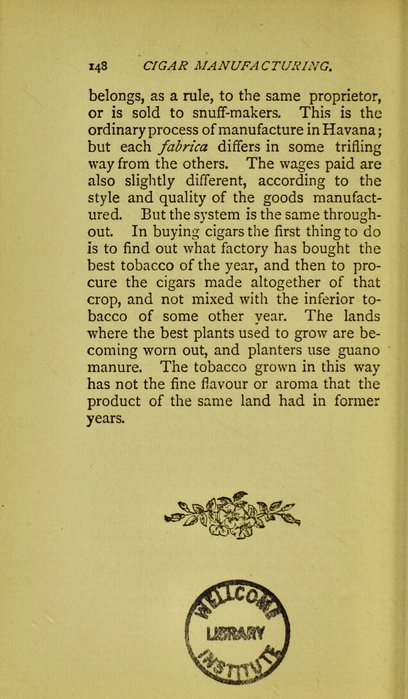 belongs, as a rule, to the same proprietor, or is sold to snuff-makers. This is the ordinary process of manufacture in Havana; but each fabrica differs in some trifling way from the others. The wages paid are also slightly different, according to the style and quality of the goods manufact- ured. But the system is the same through- out. In buying cigars the first thing to do is to find out what factory has bought the best tobacco of the year, and then to pro- cure the cigars made altogether of that crop, and not mixed with the inferior to- bacco of some other year. The lands where the best plants used to grow are be- coming worn out, and planters use guano manure. The tobacco grown in this way has not the fine flavour or aroma that the product of the same land had in former years.