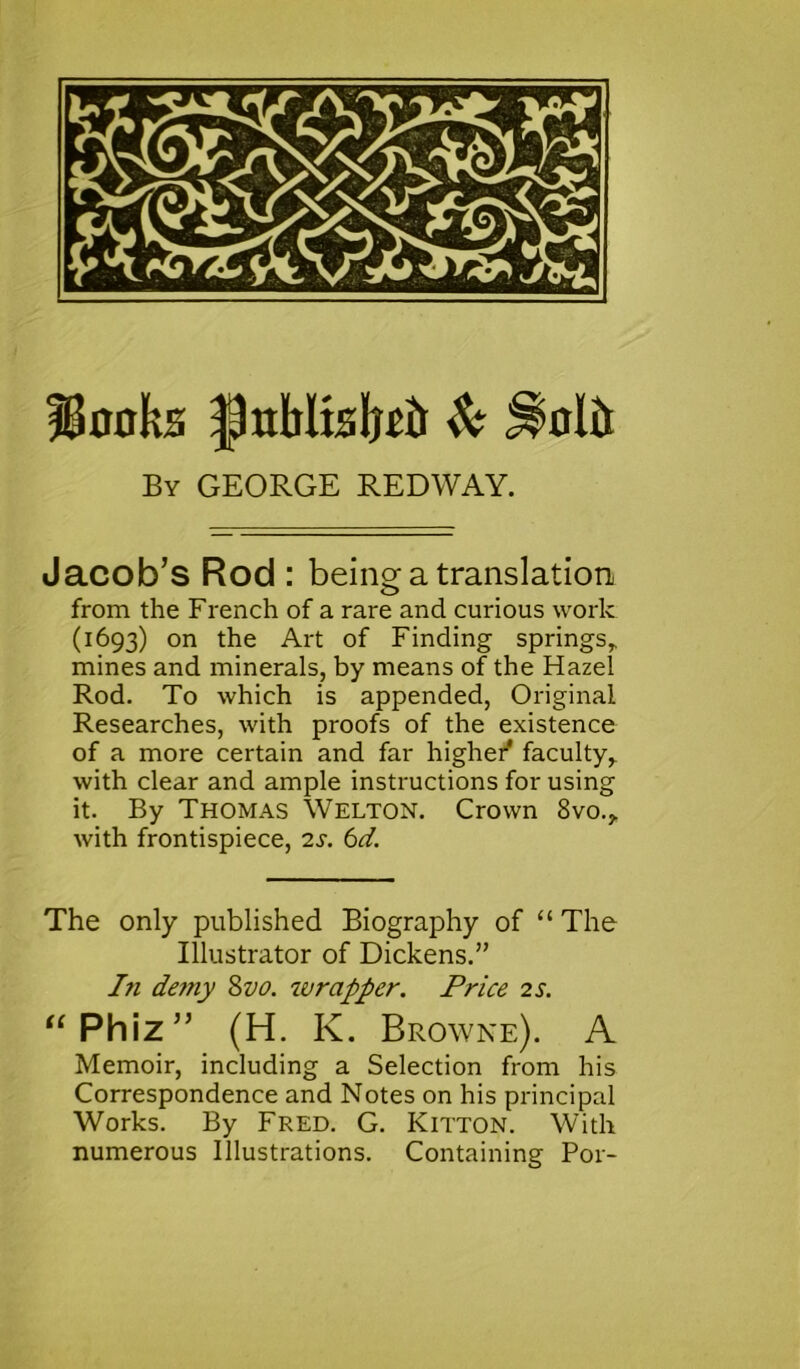 fBmifcs |JnMtsIjr& & Jlolii By GEORGE REDWAY. Jacob’s Rod : being: a translation from the French of a rare and curious work (1693) on the Art of Finding springs* mines and minerals, by means of the Hazel Rod. To which is appended, Original Researches, with proofs of the existence of a more certain and far higher faculty* with clear and ample instructions for using it. By Thomas Welton. Crown 8vo.* with frontispiece, 2s. 6d. The only published Biography of “ The Illustrator of Dickens.” I71 deiny 8vo. wrapper. Price 2 s. “Phiz” (H. K. Browne). A Memoir, including a Selection from his Correspondence and Notes on his principal Works. By Fred. G. Kitton. With numerous Illustrations. Containing P01-