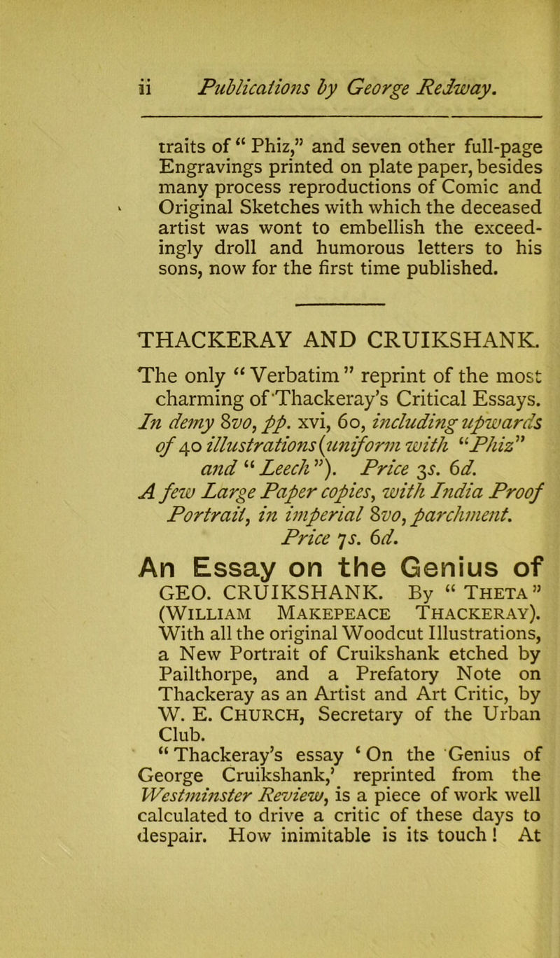 traits of “ Phiz,” and seven other full-page Engravings printed on plate paper, besides many process reproductions of Comic and Original Sketches with which the deceased artist was wont to embellish the exceed- ingly droll and humorous letters to his sons, now for the first time published. THACKERAY AND CRUIKSHANK. The only “ Verbatim ” reprint of the most charming of Thackeray’s Critical Essays. In demy Svo, pp. xvi, 60, including upwards of 40 illustrations (uniform with “Phiz ” and “ Leech ”). Price 35. 6d. A few Large Paper copies, with Lndia Proof Portrait, in imperial Svo,parchment. Price JS. 6d. An Essay on the Genius of GEO. CRUIKSHANK. By “ Theta” (William Makepeace Thackeray). With all the original Woodcut Illustrations, a New Portrait of Cruikshank etched by Pailthorpe, and a Prefatory Note on Thackeray as an Artist and Art Critic, by W. E. CHURCH, Secretary of the Urban Club. “ Thackeray’s essay ‘ On the Genius of George Cruikshank,’ reprinted from the Westminster Review, is a piece of work well calculated to drive a critic of these days to despair. How inimitable is its touch ! At