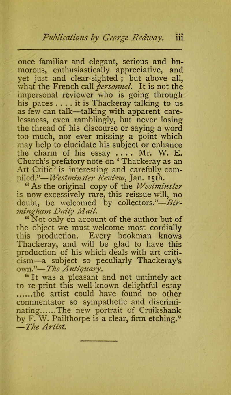 once familiar and elegant, serious and hu- morous, enthusiastically appreciative, and yet just and clear-sighted ; but above all, what the French call personnel. It is not the impersonal reviewer who is going through his paces .... it is Thackeray talking to us as few can talk—talking with apparent care- lessness, even ramblingly, but never losing the thread of his discourse or saying a word too much, nor ever missing a point which may help to elucidate his subject or enhance the charm of his essay .... Mr. W. E. Church’s prefatory note on ‘ Thackeray as an Art Critic ’ is interesting and carefully com- piled.”— Westminster Review, Jan. 15th. “ As the original copy of the Westminster is now excessively rare, this reissue will, no doubt, be welcomed by collectors.”—Bir- mingham Daily Mail. “ Not only on account of the author but of the object we must welcome most cordially this production. Every bookman knows Thackeray, and will be glad to have this production of his which deals with art criti- cism—a subject so peculiarly Thackeray’s own.”—The Antiquary. “ It was a pleasant and not untimely act to re-print this well-known delightful essay the artist could have found no other commentator so sympathetic and discrimi- nating The new portrait of Cruikshank by F. W. Pailthorpe is a clear, firm etching.” — The Artist.