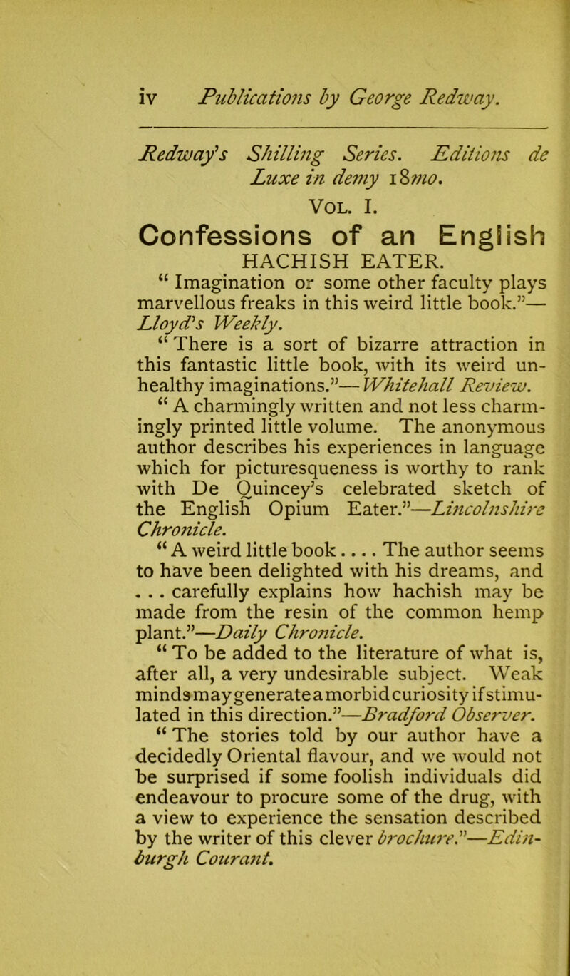 Redway1 s Shilling Series. Editions de Luxe in de?ny 18 ?no. VOL. I. Confessions of an English HACHISH EATER. “ Imagination or some other faculty plays marvellous freaks in this weird little book.”— Lloyd's Weekly. “ There is a sort of bizarre attraction in this fantastic little book, with its weird un- healthy imaginations.”— Whitehall Review. “ A charmingly written and not less charm- ingly printed little volume. The anonymous author describes his experiences in language which for picturesqueness is worthy to rank with De Ouincey’s celebrated sketch of the English Opium Eater.”—Lincolnshire Chronicle. “ A weird little book.... The author seems to have been delighted with his dreams, and . . . carefully explains how hachish may be made from the resin of the common hemp plant.”—Daily Chronicle. “ To be added to the literature of what is, after all, a very undesirable subject. Weak mindsmaygenerateamorbidcuriosity ifstimu- lated in this direction.”—Bi'adfoid Observer. “ The stories told by our author have a decidedly Oriental flavour, and we would not be surprised if some foolish individuals did endeavour to procure some of the drug, with a view to experience the sensation described by the writer of this clever brochure.”—Edin- burgh Courant.