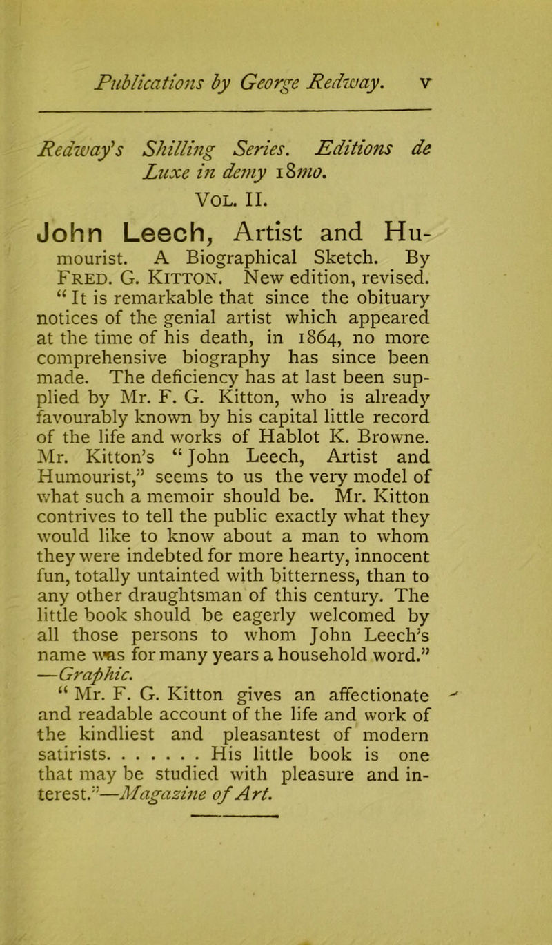 Redwafs Shilling Series. Editions de Luxe in demy iSmo. Vol. II. John Leech, Artist and Hu- mourist. A Biographical Sketch. By Fred. G. Kitton. New edition, revised. “ It is remarkable that since the obituary notices of the genial artist which appeared at the time of his death, in 1864, no more comprehensive biography has since been made. The deficiency has at last been sup- plied by Mr. F. G. Kitton, who is already favourably known by his capital little record of the life and works of Hablot K. Browne. Mr. Kitton’s “John Leech, Artist and Humourist,” seems to us the very model of what such a memoir should be. Mr. Kitton contrives to tell the public exactly what they would like to know about a man to whom they were indebted for more hearty, innocent fun, totally untainted with bitterness, than to any other draughtsman of this century. The little book should be eagerly welcomed by all those persons to whom John Leech’s name was for many years a household word.” —Graphic. “ Mr. F. G. Kitton gives an affectionate and readable account of the life and work of the kindliest and pleasantest of modern satirists His little book is one that may be studied with pleasure and in- terest.”—Magazine of Art.