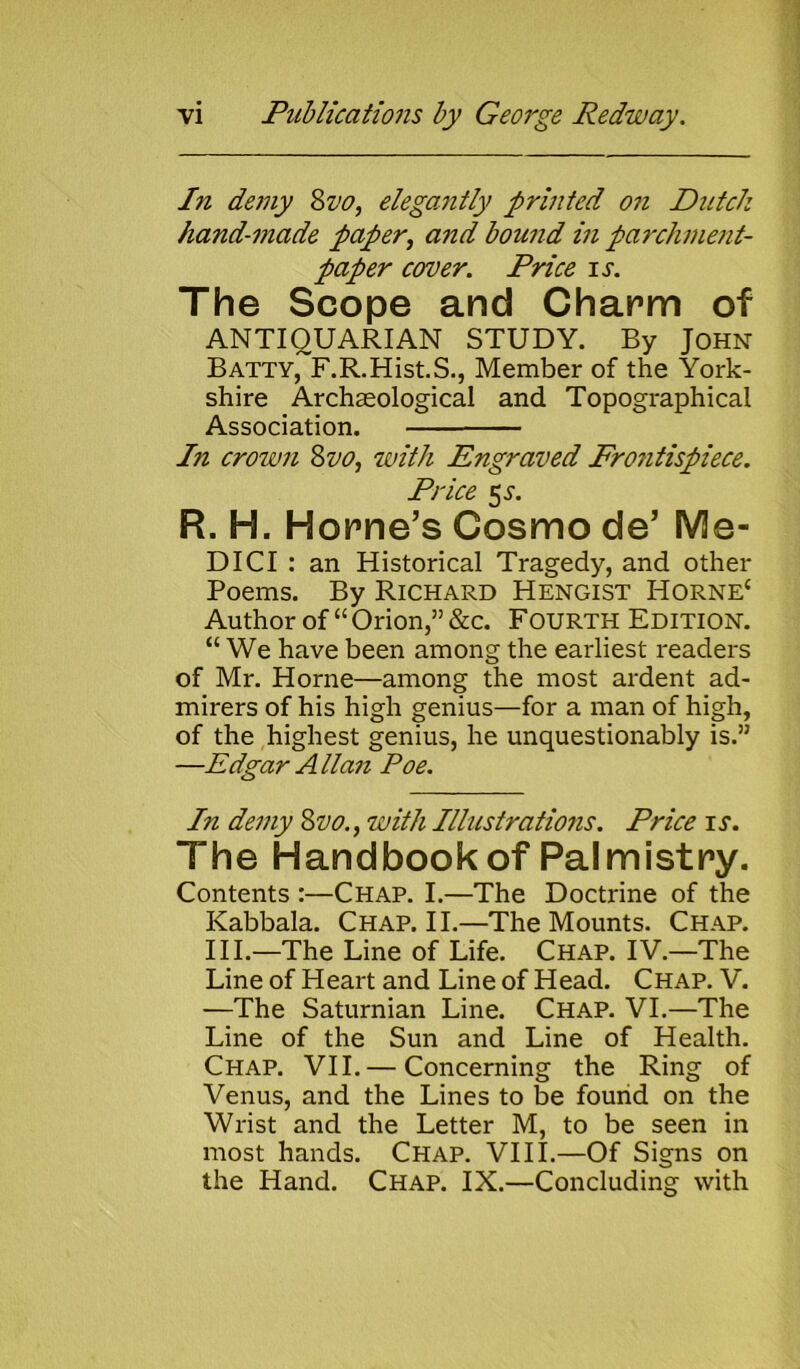 In demy Svo, elegantly printed oil Dutch hand-made paper, and bound in parchment- paper cover. Price is. The Scope and Charm of ANTIQUARIAN STUDY. By John Batty, F.R.Hist.S., Member of the York- shire Archaeological and Topographical Association. In crown Svo, with Engraved Frontispiece. Price 53-. R. H. Horne’s Cosmo de’ Me- DICI : an Historical Tragedy, and other Poems. By Richard Hengist Horne4 Author of44 Orion,” &c. Fourth Edition. 44 We have been among the earliest readers of Mr. Horne—among the most ardent ad- mirers of his high genius—for a man of high, of the highest genius, he unquestionably is.” —Edgar Allan Poe. In demy Svo., with Illustrations. Price is. The Handbook of Palmistry. Contents :—Chap. I.—The Doctrine of the Kabbala. Chap. II.—The Mounts. Chap. III.—The Line of Life. Chap. IV.—The Line of Heart and Line of Head. Chap. V. —The Saturnian Line. Chap. VI.—The Line of the Sun and Line of Health. Chap. VII. — Concerning the Ring of Venus, and the Lines to be found on the Wrist and the Letter M, to be seen in most hands. Chap. VIII.—Of Signs on the Hand. Chap. IX.—Concluding with