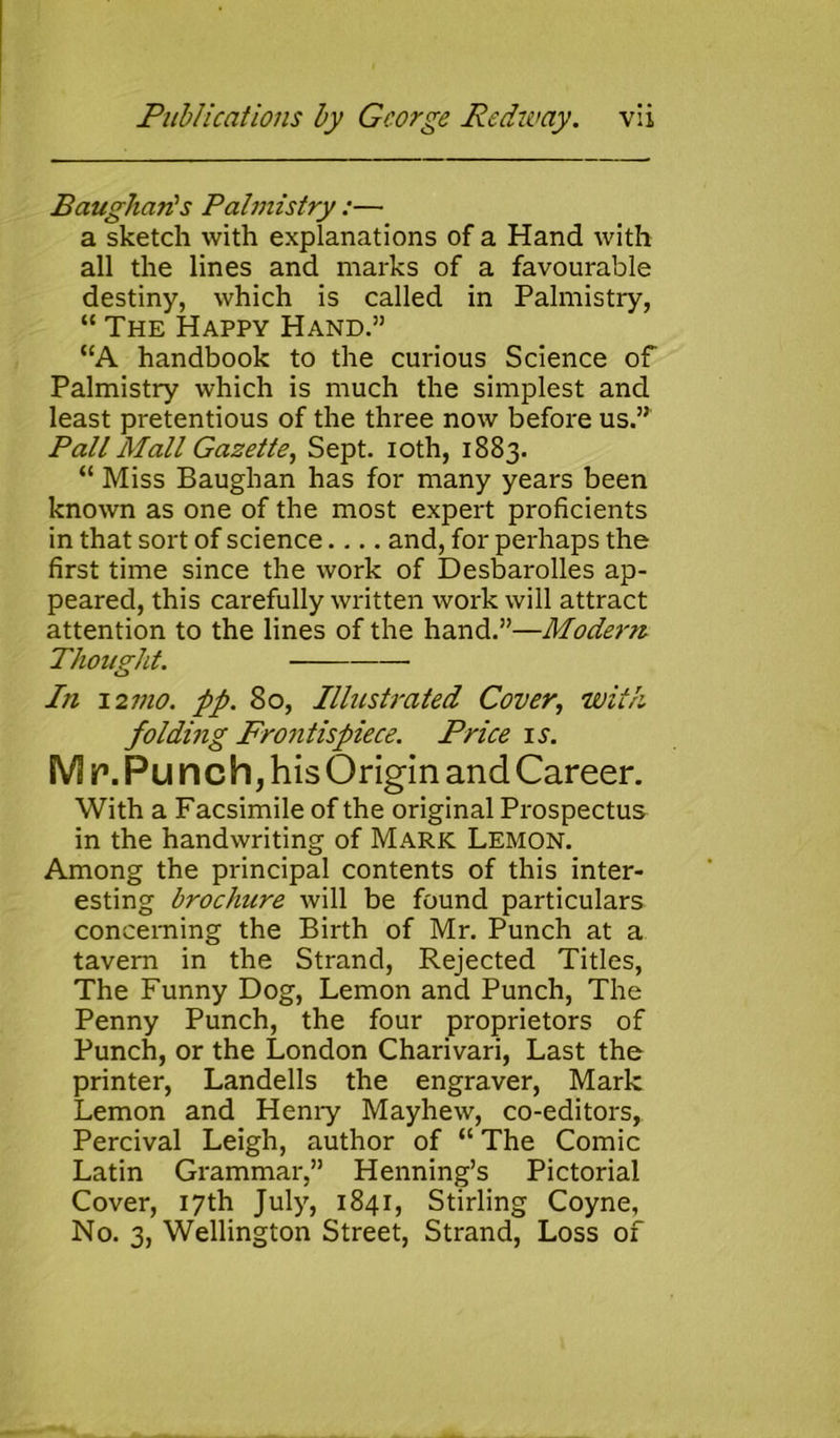 Baughan's Palmistry :— a sketch with explanations of a Hand with all the lines and marks of a favourable destiny, which is called in Palmistry, “ The Happy Hand.” “A handbook to the curious Science of Palmistry which is much the simplest and least pretentious of the three now before us.” Pall Mall Gazette, Sept, ioth, 1883. “ Miss Baughan has for many years been known as one of the most expert proficients in that sort of science.... and, for perhaps the first time since the work of Desbarolles ap- peared, this carefully written work will attract attention to the lines of the hand.”—Modem Thought. In 12 mo. pp. 80, Illustrated Cover, with folding Frontispiece. Price is. M r\ Pu nch, his Origin and Career. With a Facsimile of the original Prospectus in the handwriting of Mark Lemon. Among the principal contents of this inter- esting brochure will be found particulars concerning the Birth of Mr. Punch at a tavern in the Strand, Rejected Titles, The Funny Dog, Lemon and Punch, The Penny Punch, the four proprietors of Punch, or the London Charivari, Last the printer, Landells the engraver, Mark Lemon and Henry Mayhew, co-editors, Percival Leigh, author of “ The Comic Latin Grammar,” Henning’s Pictorial Cover, 17th July, 1841, Stirling Coyne, No. 3, Wellington Street, Strand, Loss of