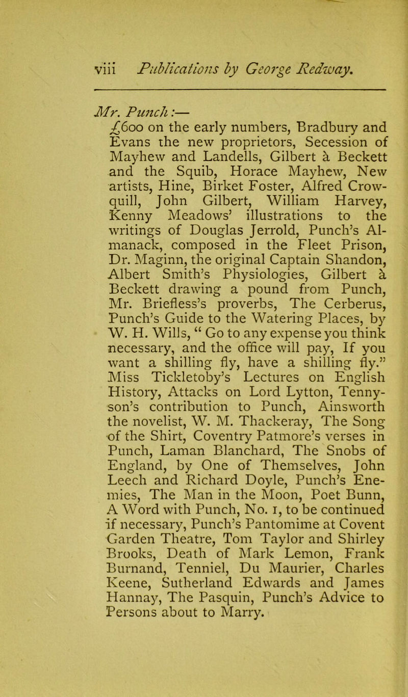 Mr. Punch:— £600 on the early numbers, Bradbury and Evans the new proprietors, Secession of Mayhew and Landells, Gilbert a Beckett and the Squib, Horace Mayhew, New artists, Hine, Birket Foster, Alfred Crow- quill, John Gilbert, William Harvey, Kenny Meadows’ illustrations to the writings of Douglas Jerrold, Punch’s Al- manack, composed in the Fleet Prison, Dr. Maginn, the original Captain Shandon, Albert Smith’s Physiologies, Gilbert k Beckett drawing a pound from Punch, Mr. Briefless’s proverbs, The Cerberus, Punch’s Guide to the Watering Places, by W. H. Wills, “ Go to any expense you think necessary, and the office will pay, If you want a shilling fly, have a shilling fly.” Miss Tickletoby’s Lectures on English History, Attacks on Lord Lytton, Tenny- son’s contribution to Punch, Ainsworth the novelist, W. M. Thackeray, The Song of the Shirt, Coventry Patmore’s verses in Punch, Laman Blanchard, The Snobs of England, by One of Themselves, John Leech and Richard Doyle, Punch’s Ene- mies, The Man in the Moon, Poet Bunn, A Word with Punch, No. 1, to be continued if necessary, Punch’s Pantomime at Covent Garden Theatre, Tom Taylor and Shirley Brooks, Death of Mark Lemon, Frank Burnand, Tenniel, Du Maurier, Charles Keene, Sutherland Edwards and James Hannay, The Pasquin, Punch’s Advice to Persons about to Marry.