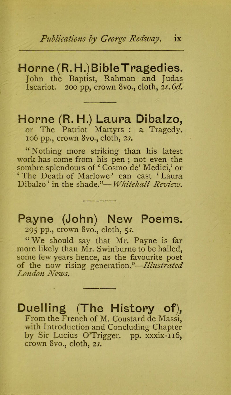 Horne (R. H.)BibleT raged ies. John the Baptist, Rahman and Judas Iscariot. 200 pp, crown 8vo., cloth, 2s. 6d. Horne (R. H.) Laura Dibalzo, or The Patriot Martyrs : a Tragedy. 106 pp., crown 8vo., cloth, 2s. “Nothing more striking than his latest work has come from his pen ; not even the sombre splendours of ‘ Cosmo de5 Medici,5 or ‘The Death of Marlowe5 can cast ‘Laura Dibalzo5 in the shade.55—Whitehall Review. Payne (John) New Poems. 295 pp., crown 8vo., cloth, $s. “ We should say that Mr. Payne is far more likely than Mr. Swinburne to be hailed, some few years hence, as the favourite poet of the now rising generation.55—Illustrated Lo?idon News. Duelling (The History of), From the French of M. Coustard de Massi, with Introduction and Concluding Chapter by Sir Lucius O’Trigger. pp. xxxix-n6, crown 8vo., cloth, 2s.