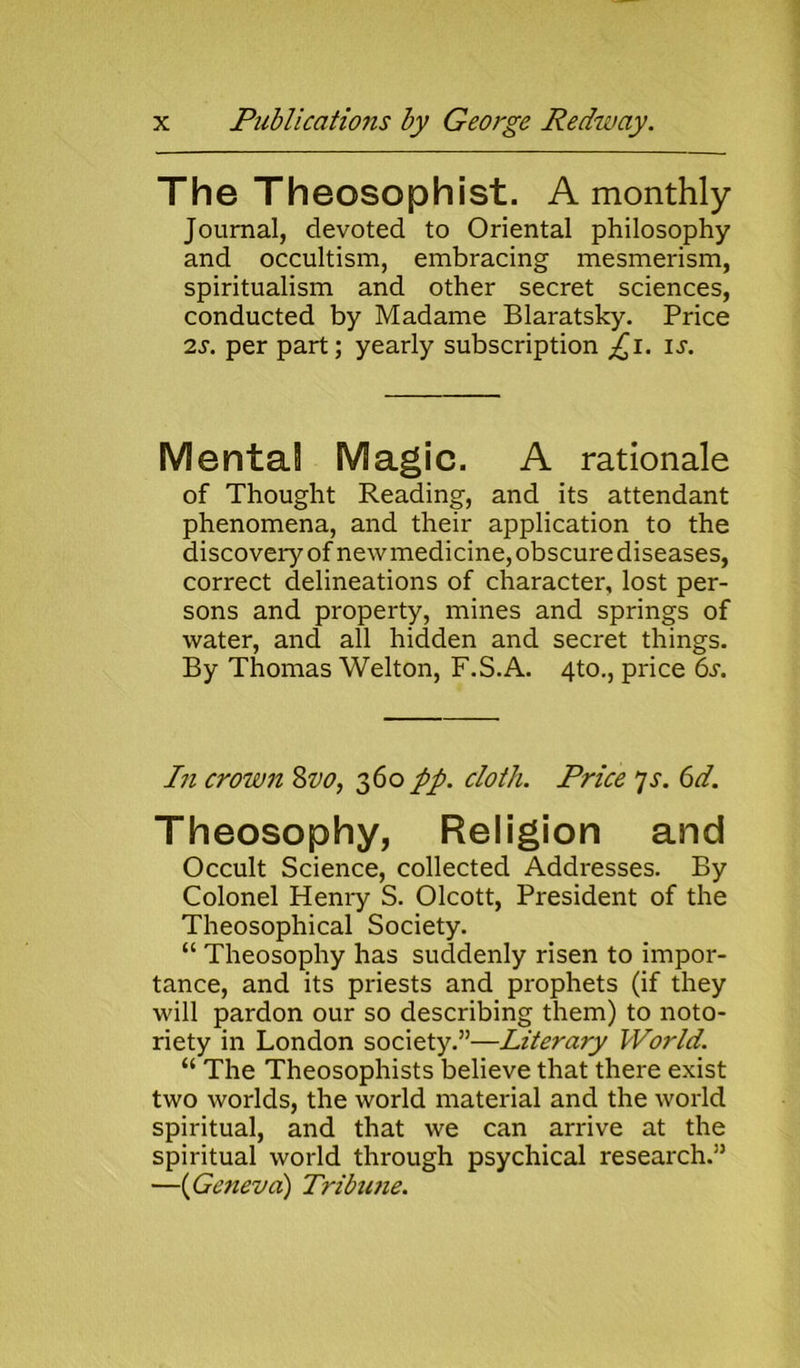 The Theosophist. A monthly Journal, devoted to Oriental philosophy and occultism, embracing mesmerism, spiritualism and other secret sciences, conducted by Madame Blaratsky. Price 2s. per part; yearly subscription ^i. is. Mental Magic. A rationale of Thought Reading, and its attendant phenomena, and their application to the discovery of newmedicine, obscure diseases, correct delineations of character, lost per- sons and property, mines and springs of water, and all hidden and secret things. By Thomas Welton, F.S.A. 4to., price 6s. In crown 8vo, 360 pp. doth. Price 7s. 6d. Theosophy, Religion and Occult Science, collected Addresses. By Colonel Henry S. Olcott, President of the Theosophical Society. “ Theosophy has suddenly risen to impor- tance, and its priests and prophets (if they will pardon our so describing them) to noto- riety in London society.”—Literary World. “ The Theosophists believe that there exist two worlds, the world material and the world spiritual, and that we can arrive at the spiritual world through psychical research.” —(Geneva) Tribune.