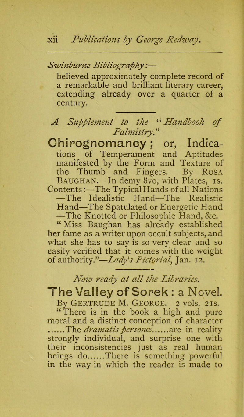 ■Swinburne Bibliography:— believed approximately complete record of a remarkable and brilliant literary career, extending already over a quarter of a century. A Supplement to the “ Handbook of Palmistry A Chimgnomancy; or, Indica- tions of Temperament and Aptitudes manifested by the Form and Texture of the Thumb and Fingers. By Rosa Baughan. In demy 8vo, with Plates, is. Oontents:—The Typical Hands of all Nations —The Idealistic Hand—The Realistic Hand—The Spatulated or Energetic Hand —The Knotted or Philosophic Hand, &c. “ Miss Baughan has already established her fame as a writer upon occult subjects, and what she has to say is so very clear and so easily verified that it comes with the weight of authority.”—Lady's Pictoi'iah Jan. 12. Now ready at all the Libraries. The Valley of Sorek : a Novel. By Gertrude M. George. 2 vols. 21s. “There is in the book a high and pure moral and a distinct conception of character The dramatis persona are in reality strongly individual, and surprise one with their inconsistencies just as real human beings do There is something powerful in the way in which the reader is made to