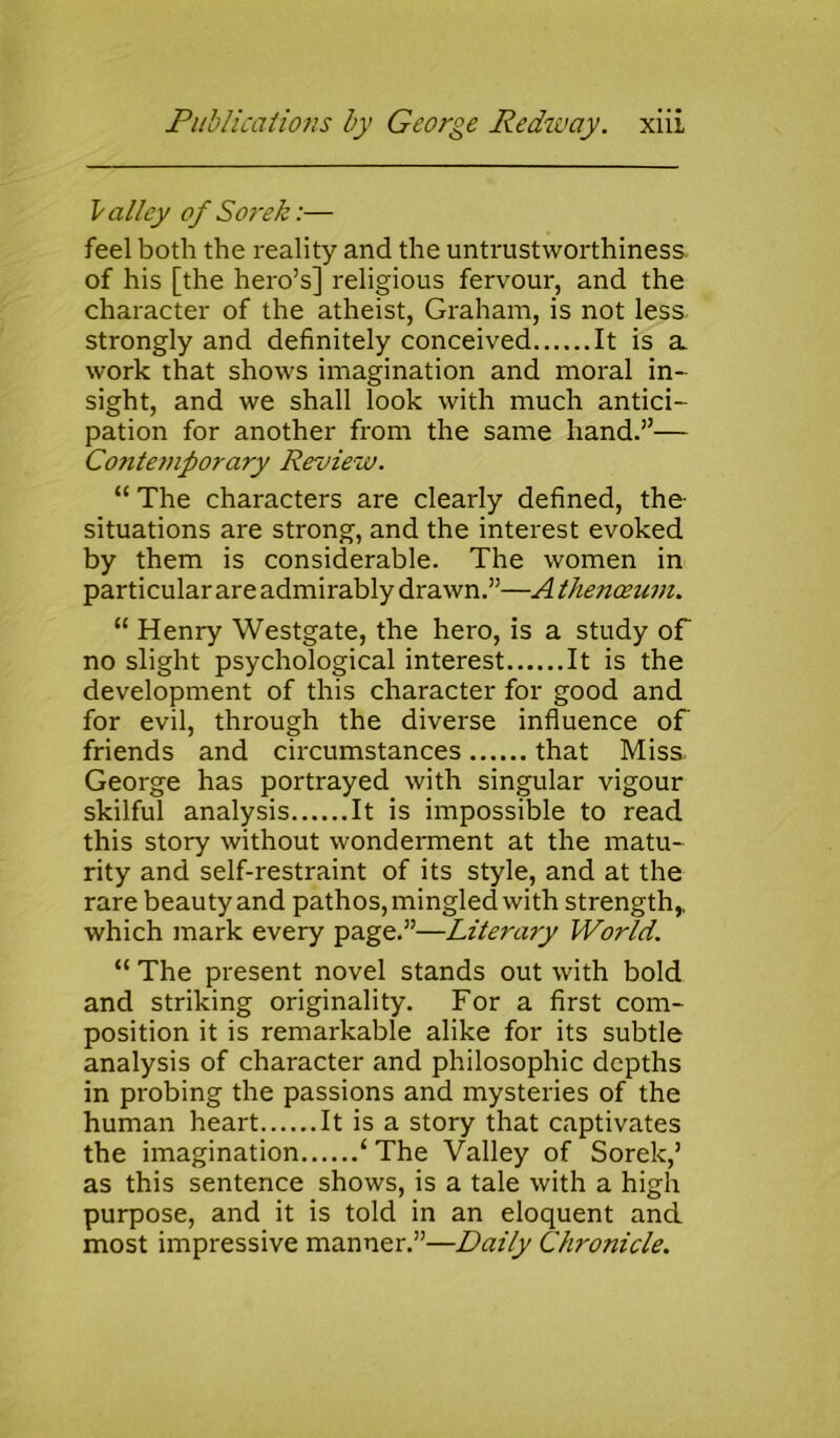 Valley of Sorek:— feel both the reality and the untrustworthiness of his [the hero’s] religious fervour, and the character of the atheist, Graham, is not less strongly and definitely conceived It is a work that shows imagination and moral in- sight, and we shall look with much antici- pation for another from the same hand.”— Contemporary Review. “ The characters are clearly defined, the- situations are strong, and the interest evoked by them is considerable. The women in particular are admirably drawn.”—A thenoeum. “ Henry Westgate, the hero, is a study of no slight psychological interest It is the development of this character for good and for evil, through the diverse influence of' friends and circumstances that Miss George has portrayed with singular vigour skilful analysis It is impossible to read this story without wonderment at the matu- rity and self-restraint of its style, and at the rare beauty and pathos, mingled with strength,, which mark every page.”—Literary World. “ The present novel stands out with bold and striking originality. For a first com- position it is remarkable alike for its subtle analysis of character and philosophic depths in probing the passions and mysteries of the human heart It is a story that captivates the imagination ‘ The Valley of Sorek,’ as this sentence shows, is a tale with a high purpose, and it is told in an eloquent and most impressive manner.”—Daily Chronicle.