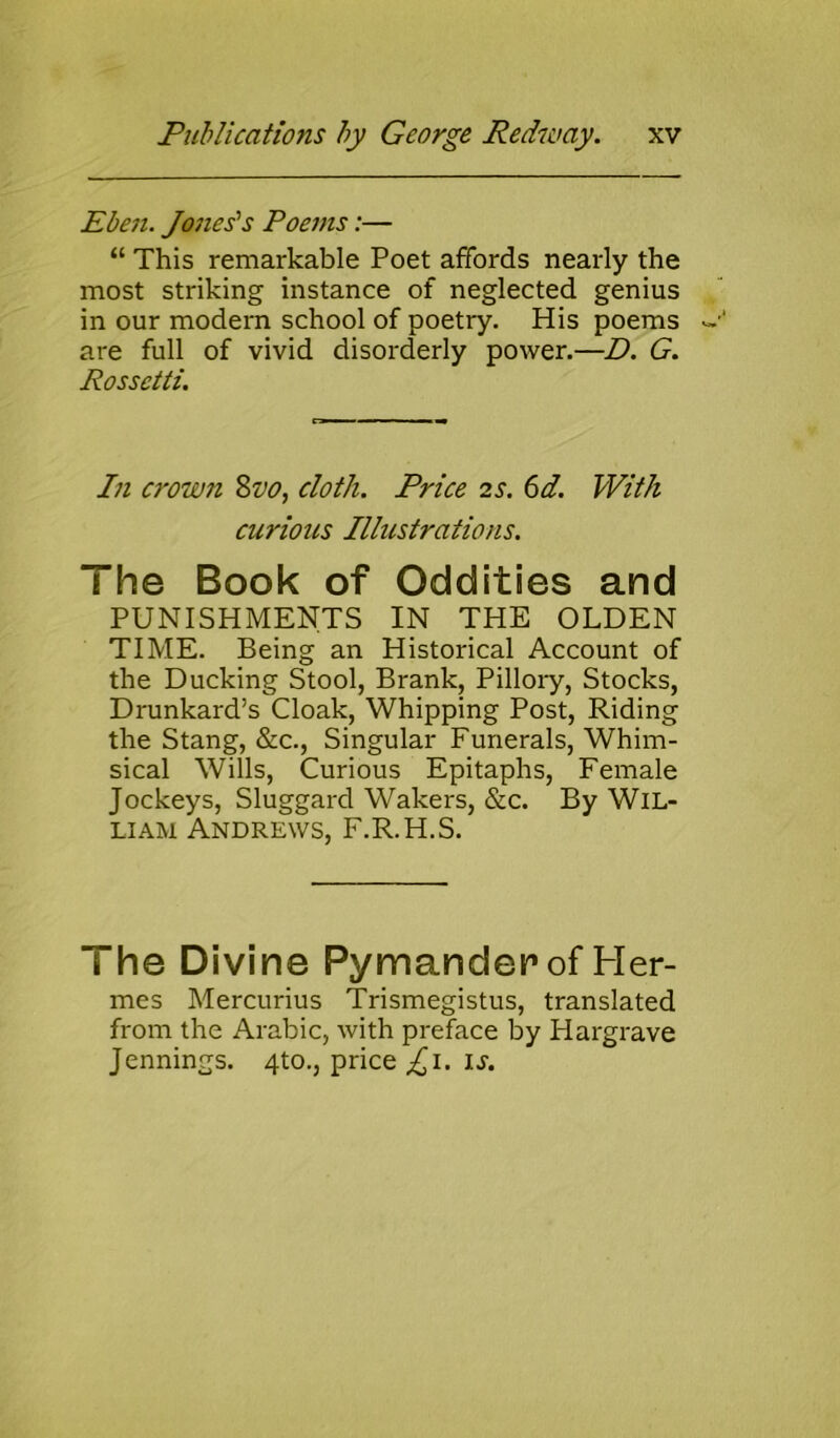 Eben. Jones's Poems:— “ This remarkable Poet affords nearly the most striking instance of neglected genius in our modern school of poetry. His poems are full of vivid disorderly power.—D. G. Rossetti. In crown Svo, cloth. Price 2s. 6d. With curious Illustrations. The Book of Oddities and PUNISHMENTS IN THE OLDEN TIME. Being an Historical Account of the Ducking Stool, Brank, Pillory, Stocks, Drunkard’s Cloak, Whipping Post, Riding the Stang, &c., Singular Funerals, Whim- sical Wills, Curious Epitaphs, Female Jockeys, Sluggard Wakers, &c. By Wil- liam Andrews, F.R.H.S. I he Divine Pymanderof Her- mes Mercurius Trismegistus, translated from the Arabic, with preface by Hargrave Jennings. 4to., price £1. is.