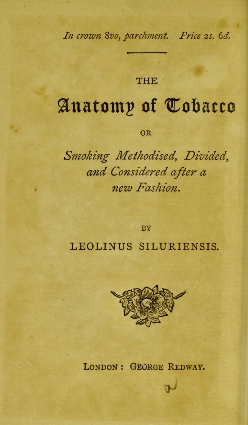 In crown 8vo, parchment. Price 2s. 61. THE Anatom# of 'Cofoacco OR Smoking Methodised\ Divided, and Considered after a new Fashion. BY LEOLINUS SILURIENSIS. London : George Redway.