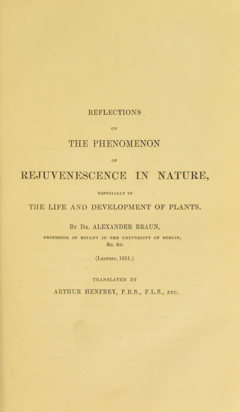 REFLECTIONS ON THE PHENOMENON REJUVENESCENCE IN NATURE ESPECIALLY IN THE LIFE AND DEVELOPMENT OF PLANTS. By Dit. ALEXANDER BRAUN, PROFESSOR OF BOTANY IN THE UNIVERSITY OF BERLIN, &C. &C. (Leipsic, 1851.) TllANSLATED BY ARTHUR HENFREY, F.R.S., F.L.S., etc.