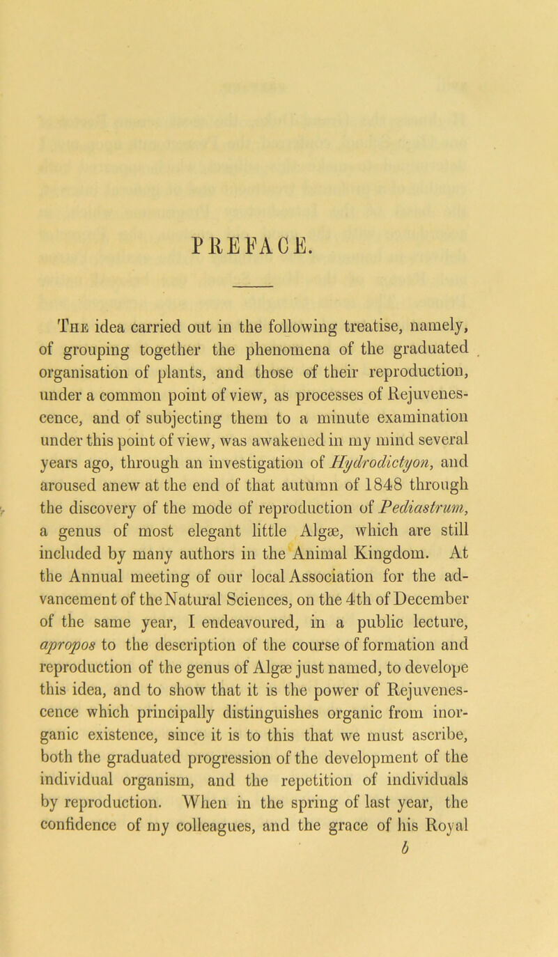 P RE FA CE. The idea Garried out in the following treatise, namely, of grouping together the phenomena of the graduated Organisation of plants, and those of their reproduction, linder a common point of view, as processes of Rejuvenes- cence, and of subjecting them to a minute examination under this point of view, was awakened in my mind several years ago, through an investigation of Hydrodidyon, and aroused anew at the end of that autilran of 1848 through the discovery of the mode of reproduction of Pedicistrum, a genus of most elegant little Algse, wliich are still included by many authors in the Animal Kingdom. At the Annual meeting of our local Association for the ad- vancement of theNatural Sciences, on the 4th of December of the same year, I endeavoured, in a public lecture, apropos to the description of the course of formation and reproduction of the genus of Algse just named, to develope this idea, and to show that it is the power of Rejuvenes- cence which principally distinguishes organic from inor- ganic existence, since it is to this that we must ascribe, both the graduated progression of the development of the individual organism, and the repetition of individuals by reproduction. When in the spring of last year, the confidence of my colleagues, and the grace of liis Royal b