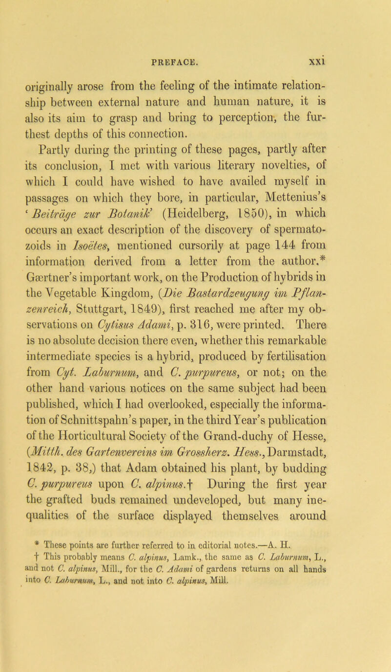 originally arose from the feeling of the intiraate relation- ship between externa! nature and human nature, it is also its aim to grasp and bring to perception, the fur- thest depths of this connection. Partly during the printing of these pages, partly after its conclusion, I met with various literary novelties, of which I could have wished to have availed myself in passages on which they bore, in particular, Mettenius’s ‘ Beiträge zur Botanik’ (Heidelberg, 1850), in which occurs an exact description of the discovery of spermato- zoids in Isoetes, mentioned cursorily at page 144 from information derived from a letter from the author.* Gaertner’s important work, on the Production of hybricls in the Yegetable Kingdom, (Die Bastardzeugung im Pflan- zenreich, Stuttgart, 1849), first reached me after my ob- servations on Cytisus Adami, p. 316, were printed. There is no absolute decision there even, whether this remarkable intermediate species is a hybrid, procluced by fertilisation from Cyt. Laburnwn, and C. purpur eus, or not; on the other hand various notices on the same subject had been published, which I had overlooked, especially the informa- tion of Schnittspahn’s paper, in the thirdYear’s publication of the Horticultural Society of the Grand-duchy of Hesse, {Mitth. des Gartenvereins im Grossherz. Hess., Darmstadt, 1842, p. 38,) that Adam obtained his plant, by budding C. purpureus upon C. alpinus.\ During the first year the grafted buds remained undeveloped, but many ine- qualities of the surface displayed themselves around * These points are further referred to in editorial notes.—A. H. t This probably means C. alpinus, Lamk., the same as C. Laburnum, L., and not C. alpinus, Mill., for the C. Adami of gardens returas on all hands into C. Laburnum, L., and not into C. alpinus, Mill.