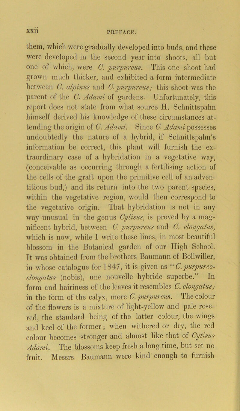 them, which were gradually clevelopcd into buds, and these were developed in the second year into shoots, all bnt one of which, were C. purpureus. This one shoot had grown much thicker, and exliibited a form intermediate between C. alpinus and C.purpureus; this shoot was the parent of the C. Adami of gardens. Unfortunately, this report does not state from wliat sonrce H. Schnittspahn himself derived his knowledge of these circumstances at- tending the origin of C. Adami. Since C. Adami possesses undoubtedly the nature of a hybrid, if Sclmittspahn’s information be correct, this plant will furnish the ex- traordinary case of a hybridation in a vegetative way, (conceivable as occurring throngh a fertilising action of the cells of the graft upon the primitive cell of an adven- titions bud,) and its return into the two parent species, within the vegetative rcgion, wonld then correspond to the vegetative origin. That hybridation is not in any way unusual in the genus Cgtisus, is proved by a mag- nificent hybrid, between C. purpureus and C. elongatus, which is now, wliile I write these lines, in most beautiful blossom in the Botanical garden of our Iiigh School. It was obtained from thebrotliers Banmann of Bollwiller, in whose catalogue for 1847, it is given as “ C.purpureo- elongatus (nobis), une nouvelle hybride superbe.” In form and hairiness of the leaves it resembles C. elongatus; in the form of the calyx, more C. purpureus. The colour of the flowers is a mixture of light-yellow and pale rose- red, the Standard being of the latter colour, the wings and keel of the former; when withered or dry, the red colour becomes stronger and almost like that of Cytisus Adami. The blossoms keep fresh a long time, but set no fruit. Messrs. Baumann were kind enougli to furnish