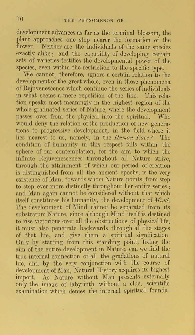 development advances as far as the terminal blossom, the plant approaches one step nearer the fonnation of the flower. Neither are the individuals of the same species exactly alike; and the capability of developing certain sets of varieties testifies the developmental power of the species, even within the restriction to the specific type. We cannot, therefore, ignore a certain relation to the development of the great whole, even in those phenomena of Rejuvenescence which continue the series of individuals in what seems a liiere repetition of the like. Tliis rela- tion speaks most meaningly in the highest region of the whole graduated series of Nature, whcre the development passes over from the physical into the spiritual. Who would deny the relation of the production of new genera- tions to progressive development, in the field wliere it lies nearest to us, namely, in the Human Race? The condition of humanity in tliis respect falls within the spliere of our contemplation, for the aim to which the infinite Rejuvenescences throughout all Nature strive, through the attainment of which our period of creation is distinguished from all the ancient epochs, is the very existence of Man, towards whom Nature points, from step to step, ever more distinctly throughout her entire series; and Man again cannot bc considered without t.liat which itself constitutes his humanity, the development of Mind. The development of Mind cannot be separated from its substratum Nature, since although Mind itself is destined to rise victorious over all the obstructions of physical life, it must also penetrate backwards through all the stages of that life, and give them a spiritual signification. Only by starting from tliis standing point, fixing the aim of the entire development in Nature, can we find the true internal connection of all the gradations of natural life, and by the very conjunction with the course of development of Man, Natural Iiistory acquires its highest import. As Nature without Man presents externally only the image of labyrinth without a clue, scientific examination which denies the internal spiritual founda-