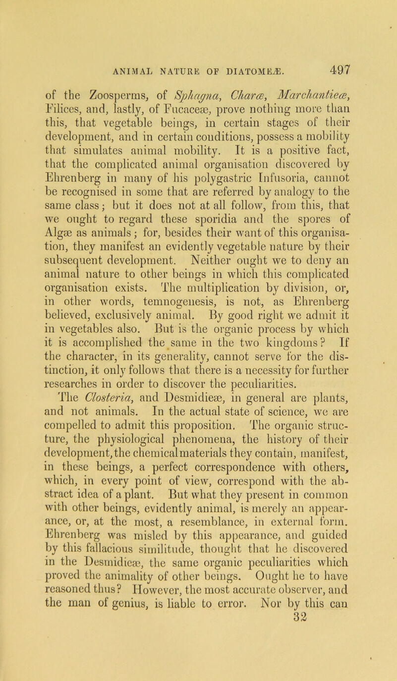 of the Zoosperms, of Sphagna, Charte, Marchantiece, Eilices, and, lastly, of Fucacem, prove nothing more than this, that vegetable beings, in certain stages of their development, and in certain couditions, possess a mobility that simulates animal mobility. It is a positive fact, that the complicated animal Organisation discovered by Ehrenberg in many of his polygastric Infusoria, cannot be recognised in some that are referred by analogy to the same dass; but it does not at all follow, from this, that we onght to regard these sporidia and the spores of Algae as animals; for, besides their want of this Organisa- tion, they manifest an evidently vegetable nature by their subsequent development. Neither onght we to deny an animal nature to other beings in which this complicated Organisation exists. The multiplication by division, or, in other words, temnogenesis, is not, as Ehrenberg believed, exclusively animal. By good right we admit it in vegetables also. But is the organic process by which it is accomplished the same in the two kingdoms? If the character, in its generality, cannot serve for the dis- tinction, it only follows that there is a necessity for further researches in order to discover the peculiarities. The Closteria, and Desmidiem, in general are plants, and not animals. In the actual state of Science, we are compelled to admit this proposition. The organic struc- ture, the physiological phenomena, the history of their development,the chemicalmaterials they contain, manifest, in these beings, a perfect correspondence with others, which, in every point of view, correspond with the ab- stract idea of a plant. But vvhat they present in common with other beings, evidently animal, is merely an appear- anee, or, at the most, a resemblance, in external form. Ehrenberg was misled by this appearance, and guided by this fallacious similitude, thought that he discovered in the Desmidiem, the same organic peculiarities which proved the animality of other beings. Ought he to have reasoned thus? ITowever, the most accuratc observer, and the man of genius, is liable to error. Nor by this can 32