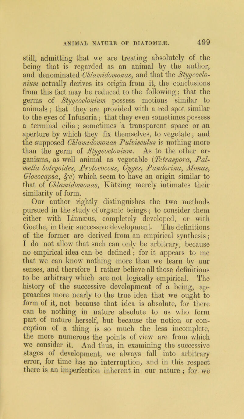 still, admitting that we are treating absolutely of the being that is regarded as an animal by the author, and denominated Chlamidomonas, and that the Stygeoclo- nium actually derives its origin from it, the conclusions from this fact may be reduced to the following; that the germs of Stygeoclonium possess motions similar to animals ; that they are provided with a red spot similar to the eyes of Infusoria; that they even sometimes possess a terminal cilia; sometimes a transparent space or an aperture by which they fix themselves, to vegetate; and the supposed Chlamidomonas Pulvisculus is nothing more than the germ of Stygeoclonium. As to the other or- ganisms, as well animal as vegetable (Tetraspora, Pal- mella botryoides, Protococcus, Gyges, P andorina, Monas, Gloeocapsa, 8fc) which seern to have an origin similar to that of Chlamidomonas, Kiitzing merely intimates their similarity of form. Our author rightly distinguishes the two methods pursued in the study of organic beings ; to consider them either with Linnaeus, completely developed, or with Goethe, in their successive development. The definitions of the forrner are derived from an empirical synthesis; I do not allow that such can only be arbitrary, because no empirical idea can be defined; for it appears to me that we can know nothing more than we learn by our senses, and therefore I rather believe all those definitions to be arbitrary which are not logically empirical. The history of the successive development of a being, ap- proaches more nearly to the true idea that we ought to form of it, not because that idea is absolute, for there can be nothing in nature absolute to us who form part of nature herseif, but because the notion or con- ception of a thing is so much the less incomplete, the more numerous the points of view are from which we consider it. And thus, in examining the successive stages of development, we always fall into arbitrary error, for time has no interruption, and in this respect there is an imperfection inherent in our nature ; for we