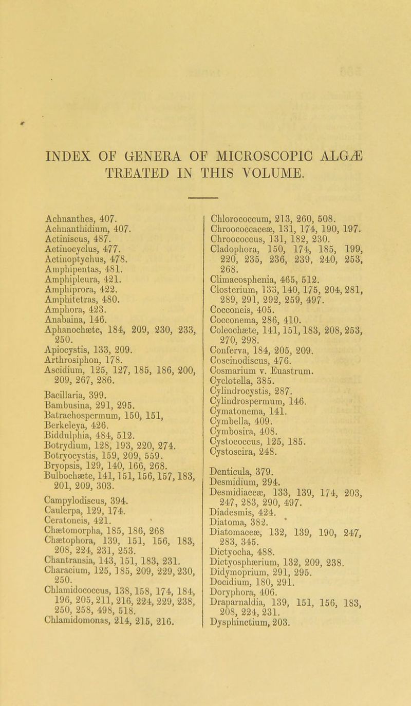 INDEX OF GENERA OF MICROSCOP1C ALG/E TREATED IN THIS VOLUME. Achnantkes, 407. Acknantkidium, 407. Actiniscus, 487. Actinoeyclus, 477. Actinoptychus, 478. Ampkipentas, 481. Amphipleura, 421. Amphiprora, 422. Ampkitetras, 480. Amphora, 423. Anabaina, 146. Aphanochmte, 184, 209, 230, 233, 250. Apiocystis, 133, 209. Artkrosipkon, 178. Ascidium, 125, 127, 185, 186, 200, 209, 267, 286. Bacillaria, 399. Bambusina, 291, 295. Batrachospermum, 150, 151, Berkeleya, 426. Biddulpkia, 484, 512. Botrydium, 128, 193, 220, 274. Botryocystis, 159, 209, 559. Bryopsis, 129, 140, 166, 268. Bulbockaete, 141,151, 156, 157, 183, 201, 209, 303. Campylodiscus, 394. Caulerpa, 129, 174. Ceratoneis, 421. Chffitomorpha, 185, 186, 268 Chsetopkora, 139, 151, 156, 183, 208, 224, 231, 253. Chantransia, 143, 151, 183, 231. Ckaracium, 125, 485, 209, 229,230, 250. Cklamidococcus, 138,158, 174, 184, 196, 205, 211, 216, 224, 229, 238, 250, 258, 498, 518. Cklamidomonas, 214, 215, 216. Cklorococcum, 213, 260, 508. Ckroococcacese, 131, 174, 190, 197. Ckroococcus, 131, 182, 230. Cladopkora, 150, 174, 185, 199, 220, 235, 236, 239, 240, 253, 268. Climacospkenia, 465, 512. Closterium, 133,140, 175, 204, 281, 289, 291, 292, 259, 497. Coccoueis, 405. Cocconema, 286, 410. Coleocksete, 141, 151,183, 208, 253, 270, 298. Couferva, 184, 205, 209. Coscinodiscus, 476. Cosmarium v. Euastrum. Cyclotella, 385. Cylindrocystis, 287. Cylindrospermum, 146. Cymalonema, 141. Cymbella, 409. Cymbosira, 408. Cystococcus, 125, 185. Cystoseira, 248. Denticula, 379. Desmidium, 294. Desmidiaceas, 133, 139, 174, 203, 247, 283, 290, 497. Diadesmis, 424. Diatoma, 382. Diatomacese, 132, 139, 190, 247, 283, 345. Dictyocha, 488. Dictyosphffirium, 132, 209, 238. Didymoprium, 291, 295. Docidium, 180, 291. Dorypkora, 406. Draparnaldia, 139, 151, 156, 183, 208, 224, 231. Dysphinctium, 203.
