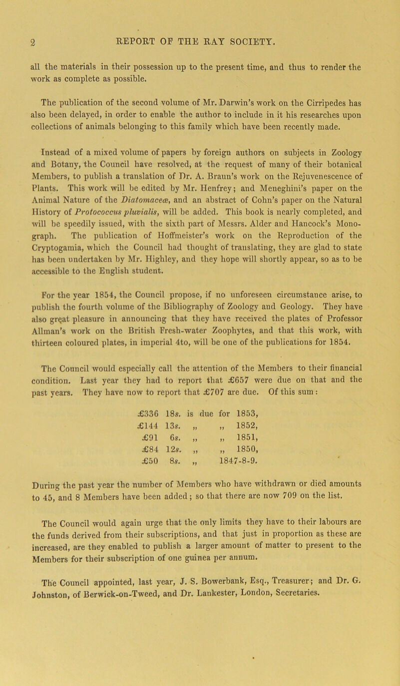 all the materials in their possession up to the present time, and thus to render the work as complete as possible. The publication of the second volume of Mr. Darwin’s work on the Cirripedes has also been delayed, in order to enahle the author to include in it his researches upon collections of animals belonging to tliis familv which have been recently tnade. Instead of a mixed volume of papers by foreign authors on subjects in Zoology and Botany, the Council have resolved, at the request of many of their hotanical Members, to publish a translation of I)r. A. Braun’s work on the Rejuvenescence of Plants. This work will he edited by Mr. Henfrey; and Meneghini’s paper on the Animal Nature of the Biatomaceca, and an abstract of Cohn’s paper on the Natural History of Protococcus pluvialis, will be added. This book is nearly completed, and will be speedily issued, with the sixth part of Messrs. Alder and Hancock’s Mono- graph. The publication of Hoffmeister’s work on the Reproduction of the Cryptogamia, which the Council had tliought of translating, they are glad to state has been undertakcn by Mr. Highley, and they hope will shortly appear, so as to be accessible to the English Student. For the year 1854, the Council propose, if no unforeseen circumstance arise, to publish the fourth volume of the Bibliography of Zoology and Geology. They have also grqat pleasurc in announcing tbat they have received the plates of Professor Alhnan’s work on the British Fresh-water Zoophytes, and that this work, with thirteen coloured plates, in imperial 4to, will be one of the publications for 1854. The Council would especially call the attention of the Members to their financial condition. Last year they had to report that £657 were due on that and the past years. They have now to report that £707 are due. Of this sum: £336 18s. is due for 1853, £144 13s. „ „ 1852, £91 6s. „ „ 1851, £84 12s. „ „ 1850, £50 8s. „ 1847-8-9. Düring the past year the number of Members who have witbdrawn or died amounts to 45, and 8 Members have been added; so that there are now 709 on the list. The Council would again urge that the only limits they have to their labours are the funds derived from their subscriptions, and that just in proportion as these are increased, are they enabled to publish a larger amount of matter to present to the Members for their subscription of one guinea per annum. The Council appointed, last year, J. S. Bowerbank, Esq., Treasurer; and Dr. G. Johnston, of Berwick-on-Tweed, and Dr. Lankester, London, Secretaries.