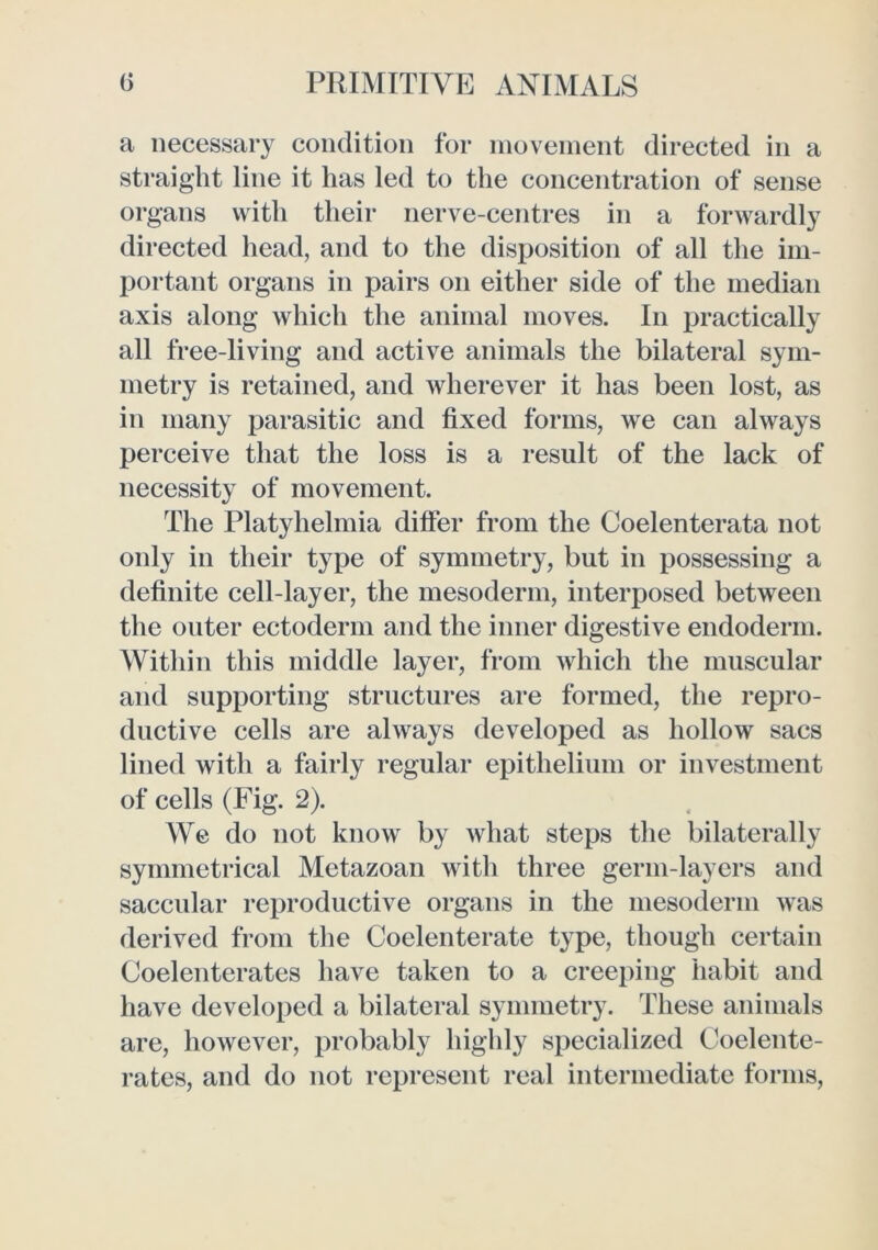 a necessary condition for nioveinent directed in a straight line it has led to the concentration of sense organs with their nerve-centres in a forwardly directed head, and to the disposition of all the im- portant organs in pairs on either side of the median axis along which the animal moves. In practically all free-living and active animals the bilateral sym- metry is retained, and wherever it has been lost, as in many parasitic and fixed forms, we can always perceive that the loss is a result of the lack of necessity of movement. The Platyhelmia differ from the Coelenterata not only in their type of symmetry, but in possessing a definite cell-layer, the mesoderm, interposed between the outer ectoderm and the inner digestive endoderm. Within this middle layer, from which the muscular and supporting structures are formed, the repro- ductive cells are always developed as hollow sacs lined with a fairly regular epithelium or investment of cells (Fig. 2). We do not know by what steps tlie bilaterally symmetrical Metazoan with three germ-layers and saccular reproductive organs in the mesoderm was derived from the Coelenterate type, though certain Coelenterates have taken to a creeping habit and have developed a bilateral symmetry. These animals are, however, probably highly specialized Coelente- rates, and do not represent real intermediate forms.