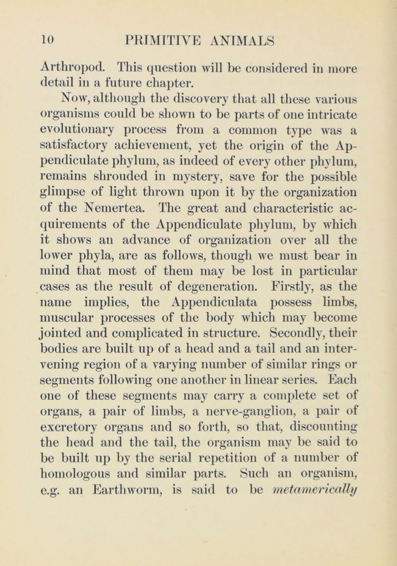 Arthropod. This question will be considered in more detail in a future chapter. Now, although the discovery that all these various organisms could be shown to be parts of one intricate evolutionary process from a common type was a satisfactory achievement, yet the origin of the Ap- pendiculate phylum, as indeed of every other phylum, remains shrouded in mystery, save for the possible glimpse of light thrown upon it by the organization of the Nemertea. The great and characteristic ac- quirements of the Appendiculate phylum, by which it shows an advance of organization over all the lower phyla, are as follows, though we must bear in mind that most of them may be lost in particular cases as the result of degeneration. Firstly, as the name implies, the Appendiculata possess limbs, muscular processes of the body which may become jointed and complicated in structure. Secondly, their bodies are built up of a head and a tail and an inter- vening region of a varying number of similar rings or segments following one another in linear series. Each one of these segments may carry a complete set of organs, a pair of limbs, a nerve-ganglion, a pair of excretory organs and so forth, so that, discounting the head and the tail, the organism may be said to be built up by the serial repetition of a number of homologous and similar parts. Such an organism, e.g. an Earthworm, is said to be metamerically