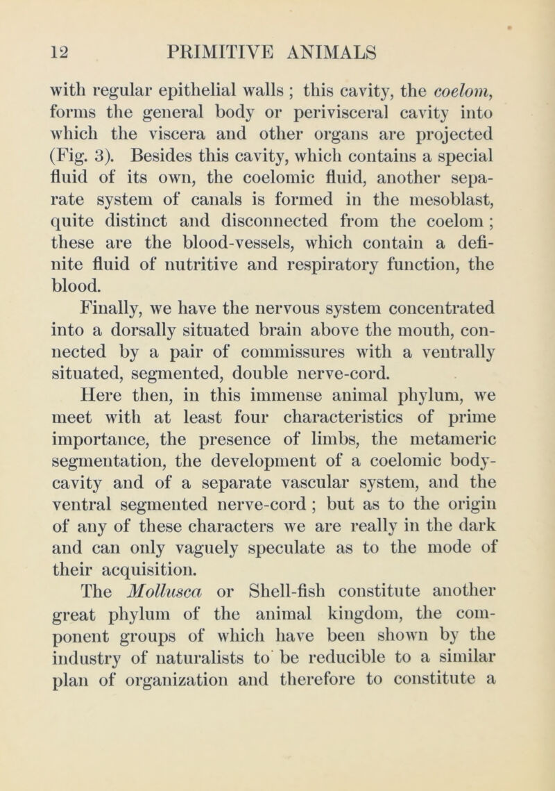 with regular epithelial walls ; this cavity, the coelom, forms the general body or perivisceral cavity into which the viscera and other organs are projected (Fig. 3). Besides this cavity, which contains a special fluid of its own, the coelomic fluid, another sepa- rate system of canals is formed in the mesoblast, quite distinct and disconnected from the coelom ; these are the blood-vessels, which contain a defi- nite fluid of nutritive and respiratory function, the blood. Finally, we have the nervous system concentrated into a dorsally situated brain above the mouth, con- nected by a pair of commissures with a ventrally situated, segmented, double nerve-cord. Here then, in this immense animal phylum, we meet with at least four characteristics of prime importance, the presence of limbs, the metameric segmentation, the development of a coelomic body- cavity and of a separate vascular system, and the ventral segmented nerve-cord ; but as to the origin of any of these characters we are really in the dark and can only vaguely speculate as to the mode of their acquisition. The Mollusca or Shell-fish constitute another great phylum of the animal kingdom, the com- ponent groups of which have been shown by the industry of naturalists to be reducible to a similar plan of organization and therefore to constitute a