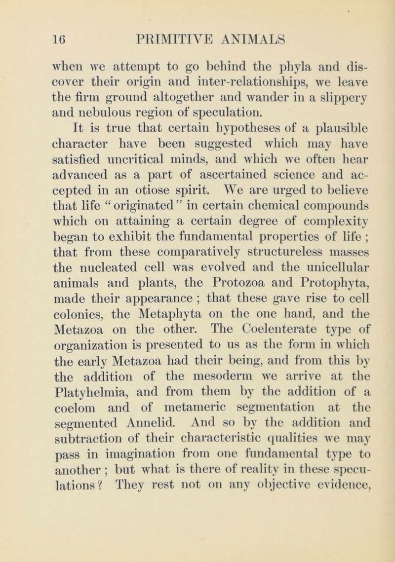 when we attempt to go behind the phyla and dis- cover their origin and inter-relationships, Ave leave the firm ground altogether and wander in a slippery and nebulous region of speculation. It is true that certain hypotheses of a plausible character have been suggested Avhich may have satisfied uncritical minds, and which we often hear advanced as a part of ascertained science and ac- cepted in an otiose spirit. We are urged to believe that life “ originated ” in certain chemical compounds which on attaining a certain degree of complexity began to exhibit the fundamental properties of life ; that from these comparatively structureless masses the nucleated cell was evolved and the unicellular animals and plants, the Protozoa and Protophyta, made their appearance ; that these gave rise to cell colonies, the Metaphyta on the one hand, and the Metazoa on the other. The Coelenterate type of organization is presented to us as the form in which the early Metazoa had their being, and from this by the addition of the mesoderm we arrive at the Platyhehnia, and from them by the addition of a coelom and of metameric segmentation at the segmented Annelid. And so by the addition and subtraction of their characteristic (pialities Ave may pass in imagination from one fundamental type to another ; but what is there of reality in these specu- lations? They rest not on any objective evidence,