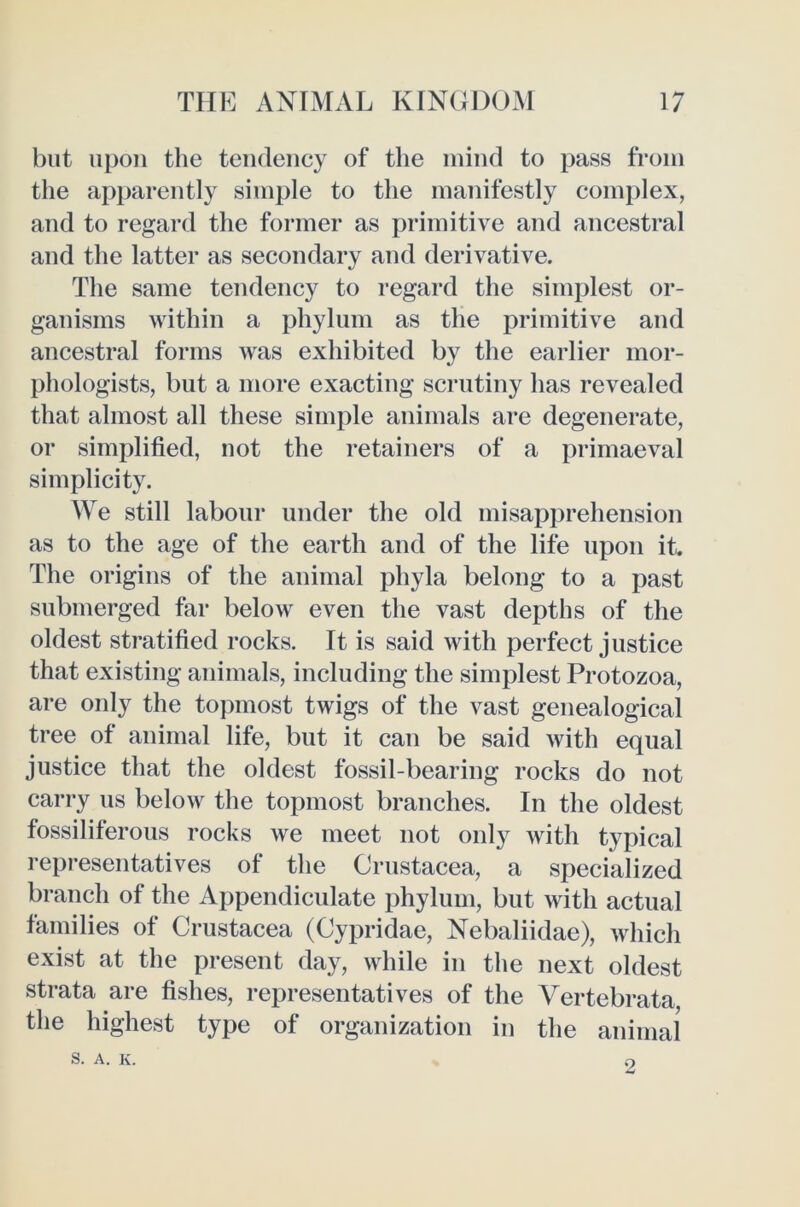 but upon the tendency of the mind to pass from the apparently simple to the manifestly complex, and to regard the former as primitive and ancestral and the latter as secondary and derivative. The same tendency to regard the simplest or- ganisms within a phylum as the primitive and ancestral forms was exhibited by the earlier mor- phologists, but a more exacting scrutiny has revealed that almost all these simple animals are degenerate, or simplified, not the retainers of a primaeval simplicity. We still labour under the old misapprehension as to the age of the earth and of the life upon it. The origins of the animal phyla belong to a past submerged far below even the vast depths of the oldest stratified rocks. It is said with perfect justice that existing animals, including the simplest Protozoa, are only the topmost twigs of the vast genealogical tree of animal life, but it can be said with equal justice that the oldest fossil-bearing rocks do not carry us below the topmost branches. In the oldest fossiliferous rocks we meet not onl}’^ with typical representatives of the Crustacea, a specialized branch of the Appendiculate phylum, but with actual families of Crustacea (Cypridae, Nebaliidae), which exist at the present day, while in the next oldest strata are fishes, representatives of the Vertebrata the highest type of organization in the animal S. A. K. 2