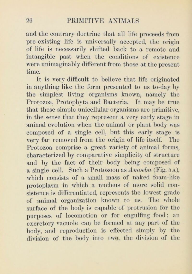 and the contrary doctrine that all life proceeds from pre-existing life is universally accepted, the origin of life is necessarily shifted back to a remote and intangible past when the conditions of existence were unimaginably different from those at the present time. It is very difficult to believe that life originated in anything like the form presented to us to-day by the simplest living organisms known, namely the Protozoa, Protophyta and Bacteria. It may be true that these simple unicellular organisms are primitive, in the sense that they represent a very early stage in animal evolution when the animal or plant body was composed of a single cell, but this early stage is very far removed from the origin of life itself. The Protozoa comprise a great variety of animal forms, characterized by comparative simplicity of structure and by the fact of their body being composed of a single cell. Such a Protozoon as A moeba (Fig. 5 a), which consists of a small mass of naked foam-like protoplasm in which a nucleus of more solid con- sistence is differentiated, represents the lowest grade of animal organization known to us. The whole surface of the body is capable of protrusion for the purposes of locomotion or for engulfing food; an excretory vacuole can be formed at any i)art of the body, and reproduction is effected simply by the division of the body into two, the division of the