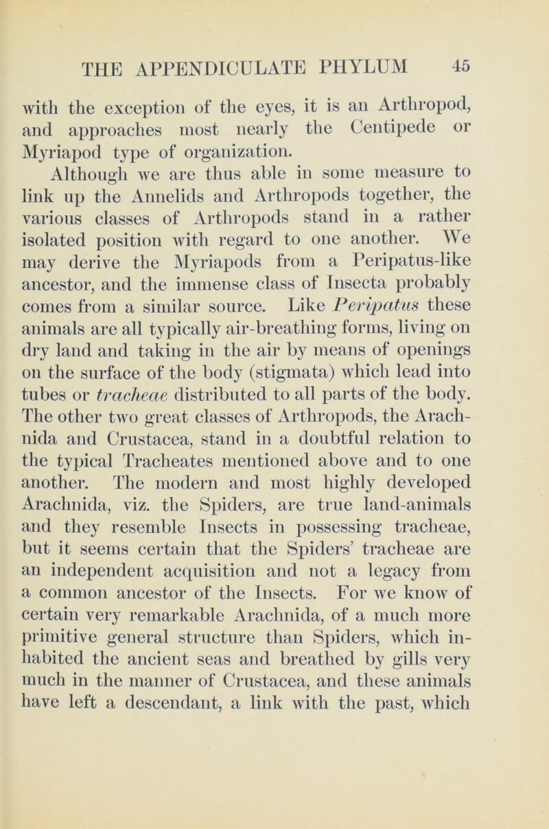 with the exception of the eyes, it is an Arthropod, and approaches most nearly the Centipede or Myriapod type of organization. Although we are thus able iu some measure to link up the Annelids and Arthropods together, the various classes of Arthropods stand in a rather isolated position with regard to one another. We may derive the Myriapods from a Peripatus-like ancestor, and the immense class of Insecta probably comes from a similar source. Like Peripatus these animals are all typically air-breathing forms, living on dry land and taking in the air by means of openings on the surface of the body (stigmata) which lead into tubes or tracheae distributed to all parts of the body. The other two great classes of Arthropods, the Arach- nida and Crustacea, stand in a doubtful relation to the typical Tracheates mentioned above and to one another. The modern and most highly developed Arachnida, viz. the Spiders, are true land-animals and they resemble Insects in possessing tracheae, but it seems certain that the Spiders’ tracheae are an independent acquisition and not a legacy from a common ancestor of the Insects. For we know of certain very remarkable Arachnida, of a much more primitive general structure than Spiders, which in- habited the ancient seas and breathed by gills very much in the manner of Crustacea, and these animals have left a descendant, a link with the past, which