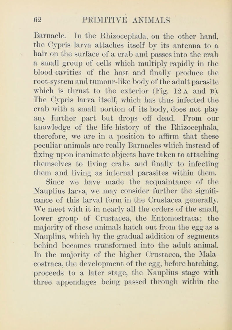 Barnacle. In the Rhizocepliala, on the other hand, the Cypris larva attaches itself by its antenna to a hair on the surface of a crab and passes into the crab a small group of cells which multiply rapidly in the blood-cavities of the host and finally produce the root-system and tumour-like body of the adult parasite which is thrust to the exterior (Fig. 12 a and b). The Cypris larva itself, which has thus infected the crab with a small portion of its body, does not play any further part but drops oft* dead. From our knowledge of the life-history of the Rhizocephala, therefore, we are in a position to affirm that these peculiar animals are really Barnacles which instead of fixing upon inanimate objects have taken to attaching themselves to living crabs and finally to infecting them and living as internal parasites within them. Since we have made the acquaintance of the Nauplius larva, we may consider further the signifi- cance of this larval form in the Crustacea generally. We meet with it in nearly all the orders of the small, lower group of Crustacea, the Entomostraca; the majority of these animals hatch out from the egg as a Nauplius, which by the gradual addition of segments behind becomes transformed into the adult animal. In the majority of the higher Crustacea, the Mala- costraca, the development of the egg, before hatching, proceeds to a later stage, the Nauplius stage with three appendages being passed through within the