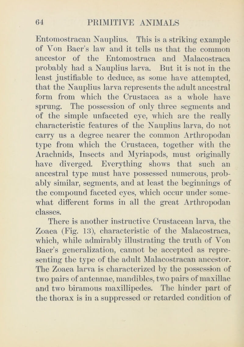 Eiitomostracan Naiiplius. This is a striking example of Von Baer’s law and it tells ns that the common ancestor of the Entomostraca and ]\Ialacostraca probabl}^ had a Nauplius larva. But it is not in the least justifiable to deduce, as some have attempted, that the Nauplius larva represents the adult ancestral form from which the Crustacea as a whole have sprung. The possession of only three segments and of the simple unfaceted eye, which are the really characteristic features of the Nauplius larva, do not carry us a degree nearer the common Arthropodan type from which the Crustacea, together with the Arachnids, Insects and Myriapods, must originally have diverged. Everything shows that such an ancestral type must have possessed numerous, prob- ably similar, segments, and at least the beginnings of the compound faceted eyes, which occur under some- what different forms in all the great Arthropodan classes. There is another instructive Crustacean larva, the Zoaea (Fig. 13), characteristic of the Malacostraca, which, while admirably illustrating the truth of Von Baer’s generalization, cannot be accepted as repre- senting the type of the adult IMalacostracan ancestor. The Zoaea larva is characterized by the possession of two pairs of antennae, mandibles, two pairs of maxillae and two biramous maxillipedes. The hinder part of the thorax is in a suppressed or retarded condition of