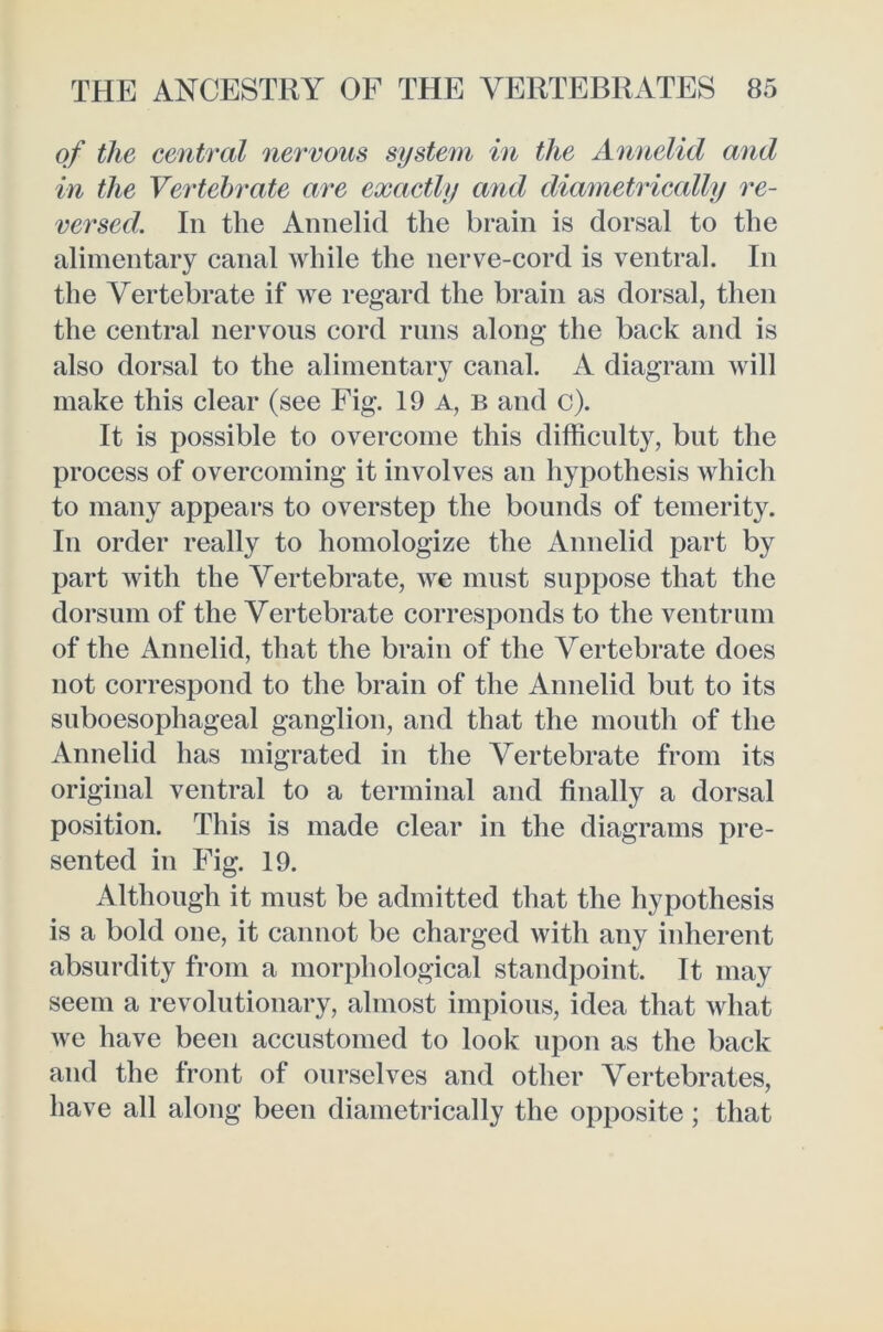 of the central nervous system in the Annelid and in the Vertebrate are exactly and diametrically re- versed. In the Annelid the brain is dorsal to the alimentary canal while the nerve-cord is ventral. In the Vertebrate if we regard the brain as dorsal, then the central nervous cord runs along the back and is also dorsal to the alimentary canal. A diagram Avill make this clear (see Fig. 19 a, b and c). It is possible to overcome this difficulty, but the process of overcoming it involves an hypothesis which to many appears to overstep the bounds of temerity. In order really to homologize the Annelid part by part with the Vertebrate, we must suppose that the dorsum of the Vertebrate corresponds to the ventrum of the Annelid, that the brain of the Vertebrate does not correspond to the brain of the Annelid but to its suboesophageal ganglion, and that the mouth of the Annelid has migrated in the Vertebrate from its original ventral to a terminal and finally a dorsal position. This is made clear in the diagrams pre- sented in Fig. 19. Although it must be admitted that the hypothesis is a bold one, it cannot be charged with any inherent absurdity from a morphological standpoint. It may seem a revolutionary, almost impious, idea that what we have been accustomed to look upon as the back and the front of ourselves and other Vertebrates, have all along been diametrically the opposite; that