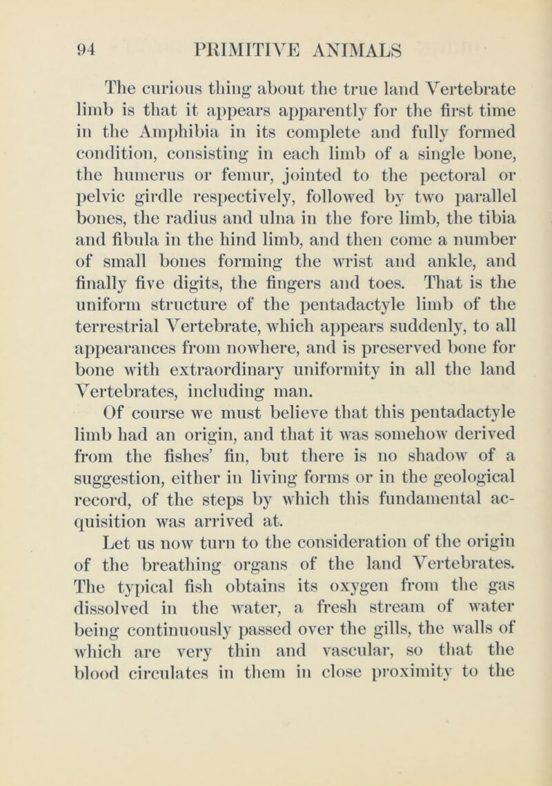 The curious thing about the true laud Vertebrate limb is that it appears apparently for the first time in the Amjfiiibia in its complete and fully formed condition, consisting in each limb of a single bone, the hnmerns or femur, jointed to the pectoral or pelvic girdle respectively, followed by two parallel bones, the radius and ulna in the fore limb, the tibia and fibula in the hind limb, and then come a number of small bones forming the Avrist and ankle, and finally five digits, the fingers and toes. That is the uniform structure of the jjentadactyle limb of the terrestrial Vertebrate, which appears suddenly, to all appearances from noAvhere, and is preserved bone for bone Avith extraordinary uniformity in all the land Vertebrates, including man. Of course Ave must believe that this pentadactyle limb had an origin, and that it AAas somehoAv derived from the fishes’ fin, but there is no shadoAv of a suggestion, either in living forms or in the geological record, of the steps by Avhich this fundamental ac- quisition Avas arrived at. Let us noAV turn to the consideration of the origin of the breathing organs of the land Vertebrates. The typical fish obtains its oxygen from the gas dissolved in the Avater, a fresh stream of Avater being continuously passed over the gills, the Avails of Avhich are very thin and vascular, so that the blood circulates in them in close proximity to the
