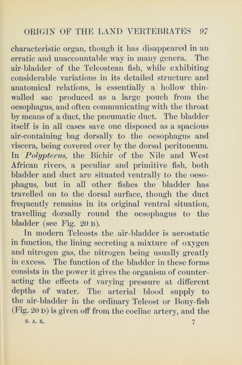 characteristic organ, though it has disappeared in an erratic and unaccountable way in many genera. Tlie air-bladder of the Teleostean fish, while exhibiting considerable variations in its detailed structure and anatomical relations, is essentially a hollow thin- walled sac produced as a large pouch from the oesophagus, and often communicating with the throat by means of a duct, the pneumatic duct. The bladder itself is in all cases save one disposed as a spacious air-containing bag dorsally to the oesophagus and viscera, being covered over by the dorsal peritoneum. In Polypterus, the Bichir of the Nile and West African rivers, a peculiar and primitive fish, both bladder and duct are situated ventrally to the oeso- phagus, but in all other fishes the bladder has travelled on to the dorsal surface, though the duct frequently remains in its original ventral situation, travelling dorsally round the oesophagus to the bladder (see Fig. 20 b). In modern Teleosts the air-bladder is aerostatic in function, the lining secreting a mixture of oxygen and nitrogen gas, the nitrogen being usually greatly in excess. The function of the bladder in these forms consists in the power it gives the organism of counter- acting the effects of varying pressure at different depths of water. The arterial blood supply to the air-bladder in the ordinary Teleost or Bony-fish (Fig. 20 d) is given off from the coeliac artery, and the S, A. K. 7